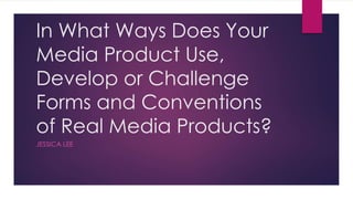 In What Ways Does Your
Media Product Use,
Develop or Challenge
Forms and Conventions
of Real Media Products?
JESSICA LEE
 