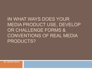 IN WHAT WAYS DOES YOUR
MEDIA PRODUCT USE, DEVELOP
OR CHALLENGE FORMS &
CONVENTIONS OF REAL MEDIA
PRODUCTS?
By Hentrik Damzi
 