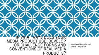 IN WHAT WAYS DOES YOUR
MEDIA PRODUCT USE, DEVELOP
OR CHALLENGE FORMS AND
CONVENTIONS OF REAL MEDIA
PRODUCTS?
By Albert Marealle and
Shane Fitzpatrick
 