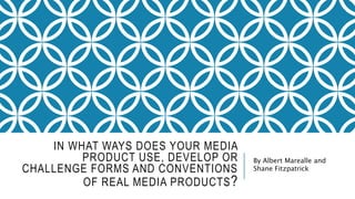 IN WHAT WAYS DOES YOUR MEDIA
PRODUCT USE, DEVELOP OR
CHALLENGE FORMS AND CONVENTIONS
OF REAL MEDIA PRODUCTS?
By Albert Marealle and
Shane Fitzpatrick
 