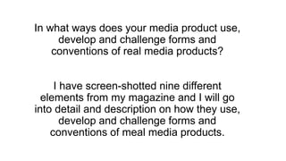 In what ways does your media product use,
develop and challenge forms and
conventions of real media products?
I have screen-shotted nine different
elements from my magazine and I will go
into detail and description on how they use,
develop and challenge forms and
conventions of meal media products.
 
