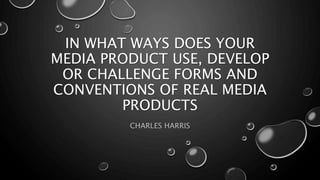 IN WHAT WAYS DOES YOUR
MEDIA PRODUCT USE, DEVELOP
OR CHALLENGE FORMS AND
CONVENTIONS OF REAL MEDIA
PRODUCTS
CHARLES HARRIS
 