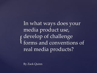 {
In what ways does your
media product use,
develop of challenge
forms and conventions of
real media products?
By Zack Quinn
 