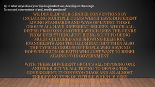 WE DEVELOP OUR GENRES CONVENTIONS BY
INCLUDING MULTIPLE CULTS WHICH HAVE DIFFERENT
LIVING STANDARDS AND WAYS OF LIVING. THESE
GROUPS ALL HAVE DIFFERENT BELIEFS, WHICH ALL
DIFFER FROM ONE ANOTHER WHICH USES THE GENRE
FROM EVERYTHING JUST BEING SCI-FI TO BEING
MULTI-CULTURED AND SHOWING RELIGION,
EVANGELISTS AND THE ILLUMINATI BUT THEN ALSO
THE TYPICAL GROUPS OF PEOPLE WHO HAVE NO
HOPE/RELIGION OR FAITH WHO JUST WANT TO REBEL
AGAINST THE GOVERNMENT.
WITH THESE DIFFERENT GROUPS ALL OPPOSING ONE
ANOTHER BUT YE ALL TRYING TO OPPOSE THE
GOVERNMENT, IT CONVEYS CHAOS AND AN ALMOST
TERRIFYING TYPE OF FUTURE WHICH IS VERY
CONVENTIONAL TO ITS GENRE.
 