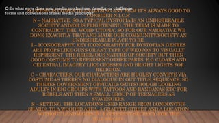 SO WHEN IS COMES TO ANALYSING ANY FILM IT’S ALWAYS GOOD TO
CONSIDER N.I.C.S:
N – NARRATIVE. SO A TYPICAL DYSTOPIA IS AN UNDESIREABLE
SOCIETY AND/OR IS FRIGHTENING, THE TERM IS MADE TO
CONTRADICT THE WORD ‘UTOPIA’. SO FOR OUR NARRATIVE WE
DONE EXACRTLY THAT AND MADE OUR COMMUNITY/SOCIETY AN
UNDESIREABLE PLACE TO BE.
I – ICONOGRAPHY. KEY ICONOGRAPHY FOR DYSTOPIAN GENRES
ARE PROPS LIKE GUNS OR ANY TYPE OF WEOPON TO VISUALLY
REPRESENT THE REBELIOUS NATURE OF SOCIETY BUT THEN
GOOD COSTUME TO REPRESENT OTHER PARTS. E.G CLOAKS AND
CELESTRAL IMAGERY LIKE CROSSES AND BRIGHT LIGHTS FOR
RELIGION.
C – CHARACTERS. OUR CHARACTERS ARE HUGLEY CONVEYE VIA
COSTUME AS THERE’S NO DIALOGUE IN OUT TITLE SEQUENCE. SO
THERES GOVERNMENT OFFICAILS (SUITS) ROUGH LOOKING
ADULTS IN BIG GROUPS WITH TATTOOS AND BANDANAS ETC FOR
REBELS AND THEN A SMALL GROUP OF TEENAGERS AS
SVAVENGERS.
S – SETTING. THE LOCATIONS USED RANGE FROM LONDON(THE
SHARD), TO A WOODED AREA, A GRAFFITI STREET AND A LOCATION
WITHOUT LANDMARKS TO REPRESENT SECRECY, FOR THE
ILLUMINATI.
 