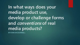In what ways does your
media product use,
develop or challenge forms
and conventions of real
media products?
BY ENYA MCDONNELL
 