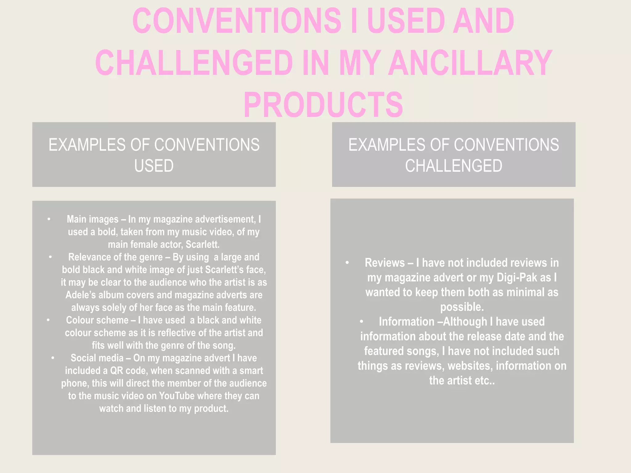 CONVENTIONS I USED AND
CHALLENGED IN MY ANCILLARY
PRODUCTS
EXAMPLES OF CONVENTIONS
USED
EXAMPLES OF CONVENTIONS
CHALLENGED
• Main images – In my magazine advertisement, I
used a bold, taken from my music video, of my
main female actor, Scarlett.
• Relevance of the genre – By using a large and
bold black and white image of just Scarlett’s face,
it may be clear to the audience who the artist is as
Adele’s album covers and magazine adverts are
always solely of her face as the main feature.
• Colour scheme – I have used a black and white
colour scheme as it is reflective of the artist and
fits well with the genre of the song.
• Social media – On my magazine advert I have
included a QR code, when scanned with a smart
phone, this will direct the member of the audience
to the music video on YouTube where they can
watch and listen to my product.
• Reviews – I have not included reviews in
my magazine advert or my Digi-Pak as I
wanted to keep them both as minimal as
possible.
• Information –Although I have used
information about the release date and the
featured songs, I have not included such
things as reviews, websites, information on
the artist etc..
 