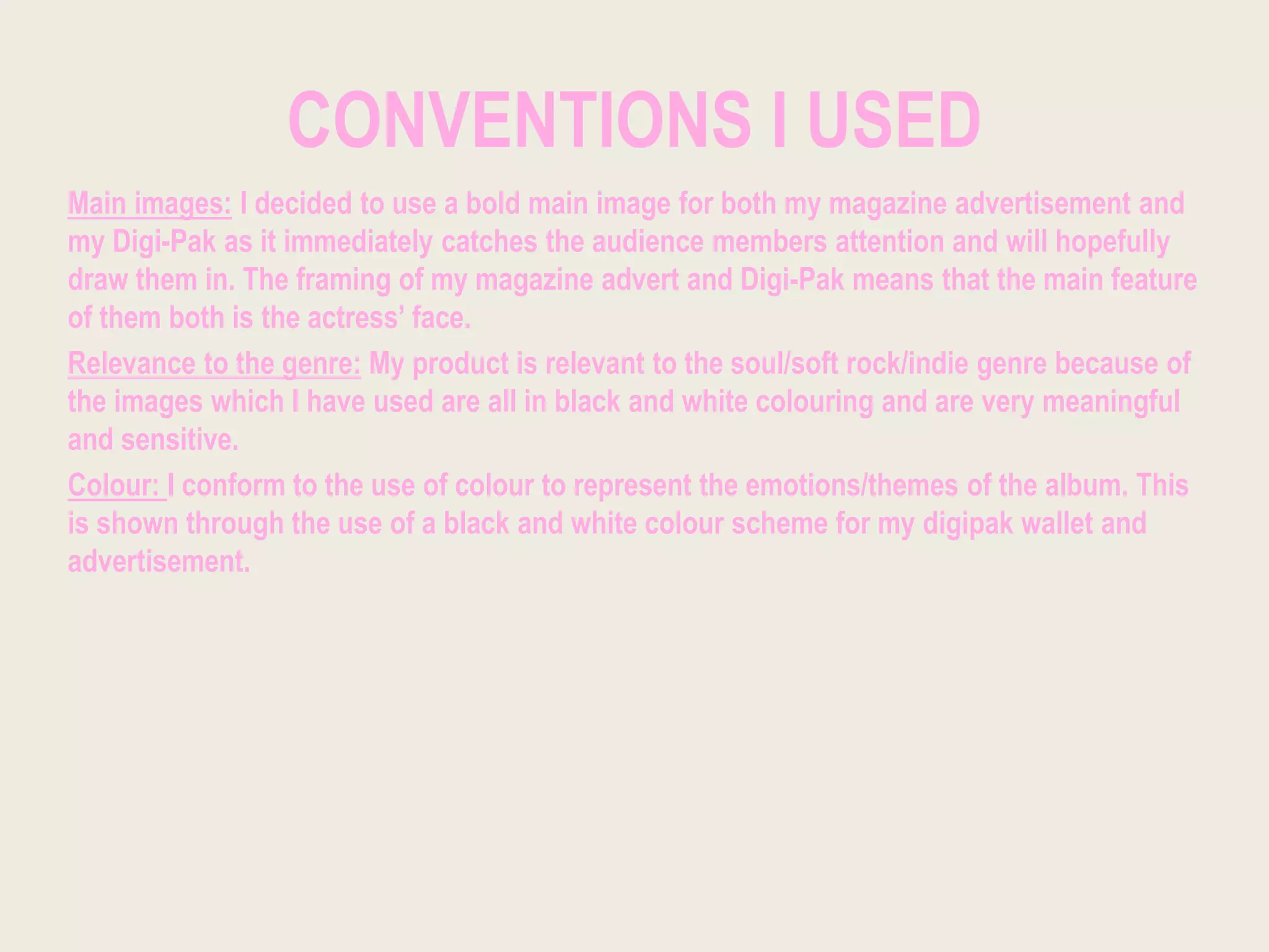 CONVENTIONS I USED
Main images: I decided to use a bold main image for both my magazine advertisement and
my Digi-Pak as it immediately catches the audience members attention and will hopefully
draw them in. The framing of my magazine advert and Digi-Pak means that the main feature
of them both is the actress’ face.
Relevance to the genre: My product is relevant to the soul/soft rock/indie genre because of
the images which I have used are all in black and white colouring and are very meaningful
and sensitive.
Colour: I conform to the use of colour to represent the emotions/themes of the album. This
is shown through the use of a black and white colour scheme for my digipak wallet and
advertisement.
 