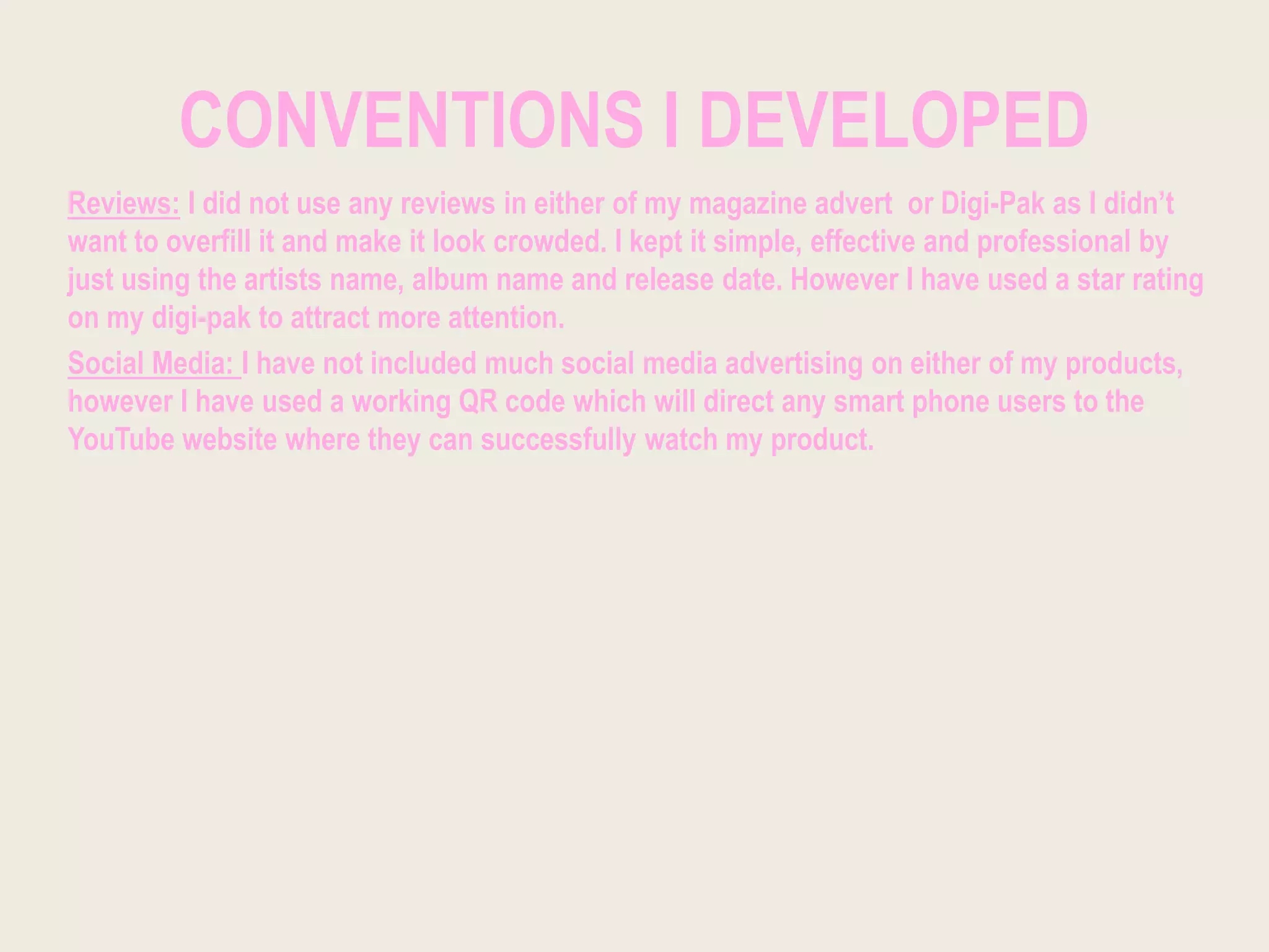 CONVENTIONS I DEVELOPED
Reviews: I did not use any reviews in either of my magazine advert or Digi-Pak as I didn’t
want to overfill it and make it look crowded. I kept it simple, effective and professional by
just using the artists name, album name and release date. However I have used a star rating
on my digi-pak to attract more attention.
Social Media: I have not included much social media advertising on either of my products,
however I have used a working QR code which will direct any smart phone users to the
YouTube website where they can successfully watch my product.
 