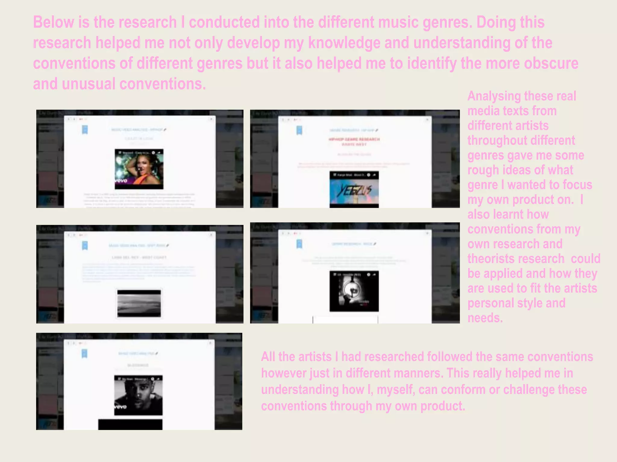 Below is the research I conducted into the different music genres. Doing this
research helped me not only develop my knowledge and understanding of the
conventions of different genres but it also helped me to identify the more obscure
and unusual conventions.
Analysing these real
media texts from
different artists
throughout different
genres gave me some
rough ideas of what
genre I wanted to focus
my own product on. I
also learnt how
conventions from my
own research and
theorists research could
be applied and how they
are used to fit the artists
personal style and
needs.
All the artists I had researched followed the same conventions
however just in different manners. This really helped me in
understanding how I, myself, can conform or challenge these
conventions through my own product.
 