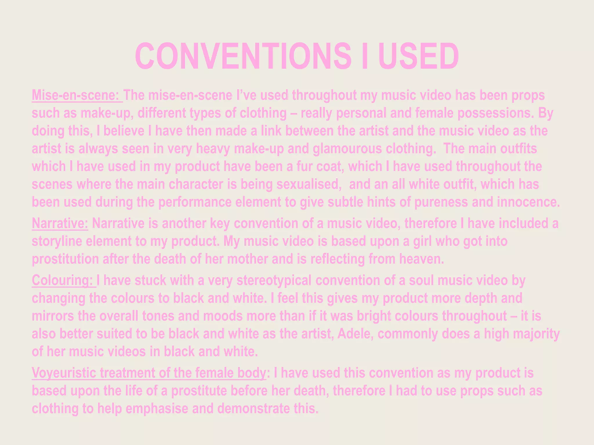 CONVENTIONS I USED
Mise-en-scene: The mise-en-scene I’ve used throughout my music video has been props
such as make-up, different types of clothing – really personal and female possessions. By
doing this, I believe I have then made a link between the artist and the music video as the
artist is always seen in very heavy make-up and glamourous clothing. The main outfits
which I have used in my product have been a fur coat, which I have used throughout the
scenes where the main character is being sexualised, and an all white outfit, which has
been used during the performance element to give subtle hints of pureness and innocence.
Narrative: Narrative is another key convention of a music video, therefore I have included a
storyline element to my product. My music video is based upon a girl who got into
prostitution after the death of her mother and is reflecting from heaven.
Colouring: I have stuck with a very stereotypical convention of a soul music video by
changing the colours to black and white. I feel this gives my product more depth and
mirrors the overall tones and moods more than if it was bright colours throughout – it is
also better suited to be black and white as the artist, Adele, commonly does a high majority
of her music videos in black and white.
Voyeuristic treatment of the female body: I have used this convention as my product is
based upon the life of a prostitute before her death, therefore I had to use props such as
clothing to help emphasise and demonstrate this.
 