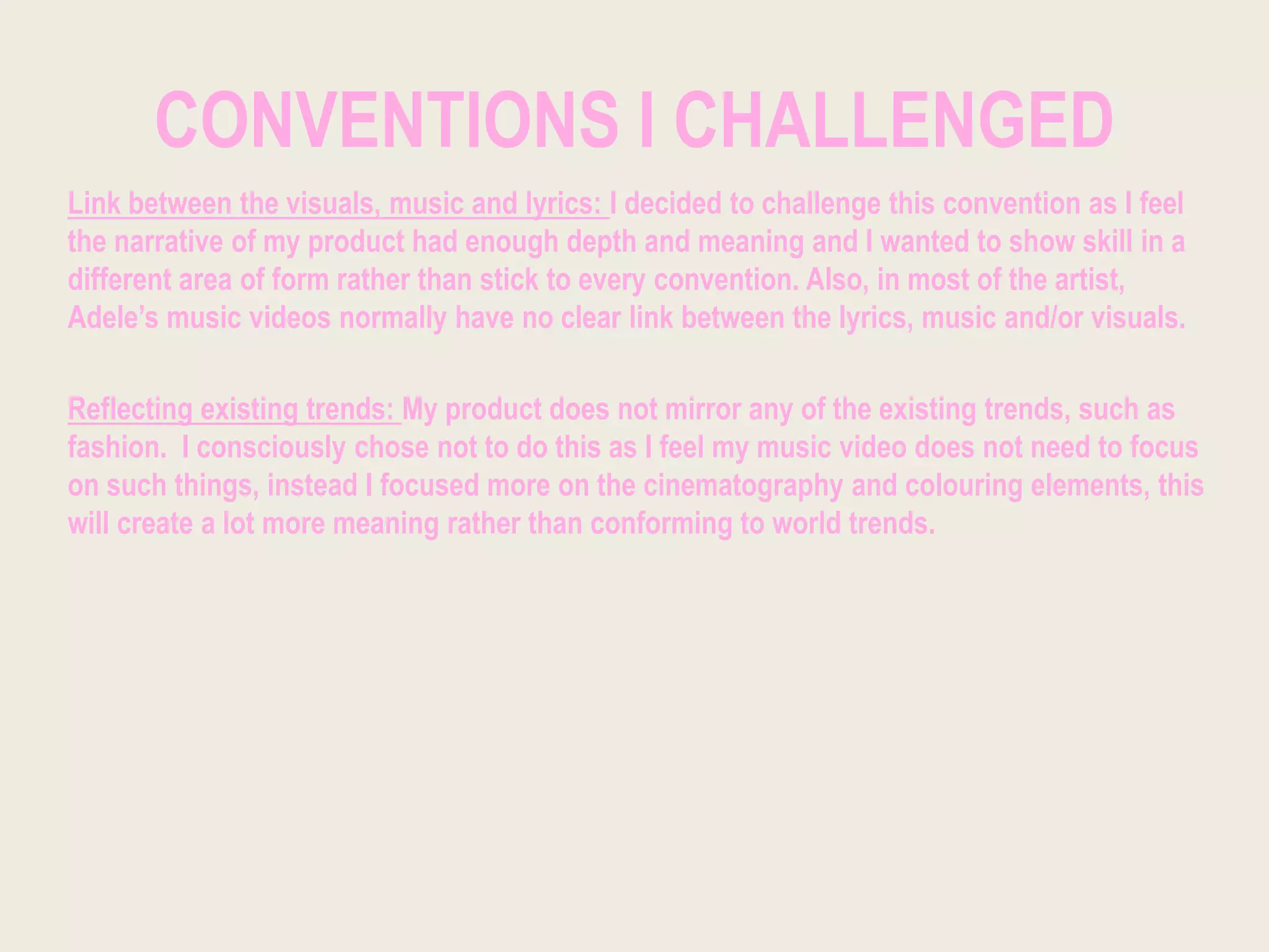 CONVENTIONS I CHALLENGED
Link between the visuals, music and lyrics: I decided to challenge this convention as I feel
the narrative of my product had enough depth and meaning and I wanted to show skill in a
different area of form rather than stick to every convention. Also, in most of the artist,
Adele’s music videos normally have no clear link between the lyrics, music and/or visuals.
Reflecting existing trends: My product does not mirror any of the existing trends, such as
fashion. I consciously chose not to do this as I feel my music video does not need to focus
on such things, instead I focused more on the cinematography and colouring elements, this
will create a lot more meaning rather than conforming to world trends.
 
