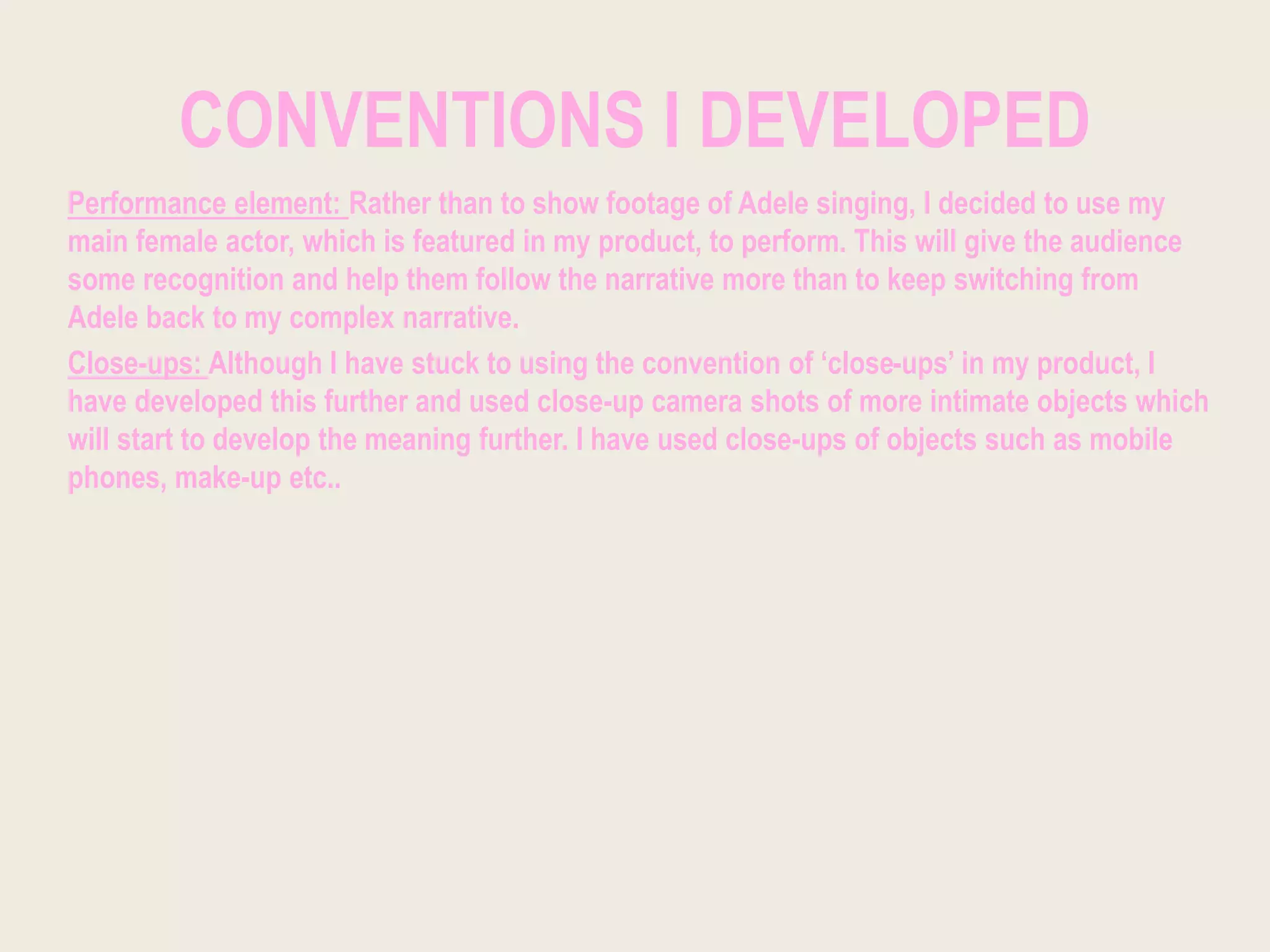 CONVENTIONS I DEVELOPED
Performance element: Rather than to show footage of Adele singing, I decided to use my
main female actor, which is featured in my product, to perform. This will give the audience
some recognition and help them follow the narrative more than to keep switching from
Adele back to my complex narrative.
Close-ups: Although I have stuck to using the convention of ‘close-ups’ in my product, I
have developed this further and used close-up camera shots of more intimate objects which
will start to develop the meaning further. I have used close-ups of objects such as mobile
phones, make-up etc..
 