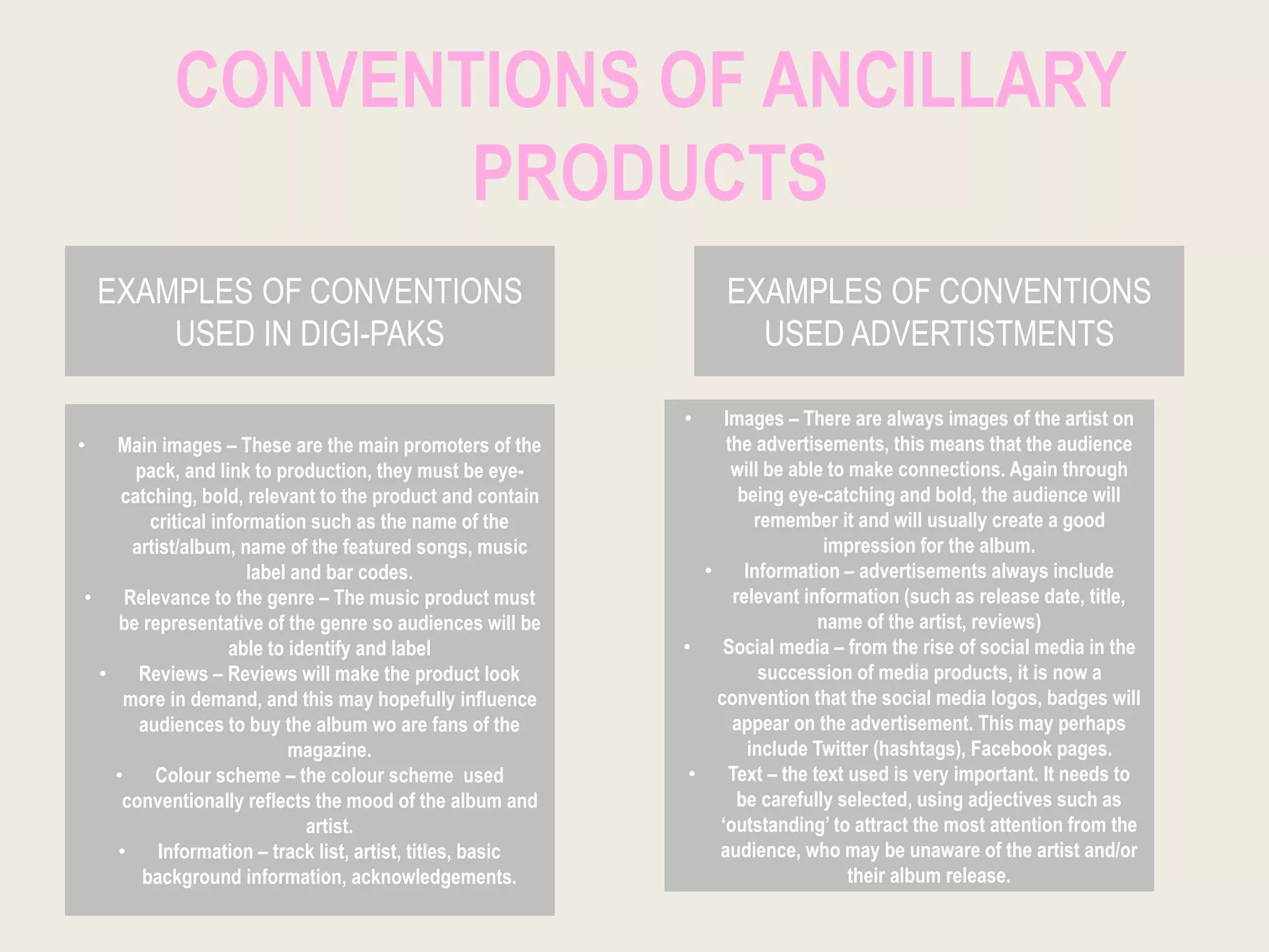 CONVENTIONS OF ANCILLARY
PRODUCTS
EXAMPLES OF CONVENTIONS
USED IN DIGI-PAKS
EXAMPLES OF CONVENTIONS
USED ADVERTISTMENTS
• Main images – These are the main promoters of the
pack, and link to production, they must be eye-
catching, bold, relevant to the product and contain
critical information such as the name of the
artist/album, name of the featured songs, music
label and bar codes.
• Relevance to the genre – The music product must
be representative of the genre so audiences will be
able to identify and label
• Reviews – Reviews will make the product look
more in demand, and this may hopefully influence
audiences to buy the album wo are fans of the
magazine.
• Colour scheme – the colour scheme used
conventionally reflects the mood of the album and
artist.
• Information – track list, artist, titles, basic
background information, acknowledgements.
• Images – There are always images of the artist on
the advertisements, this means that the audience
will be able to make connections. Again through
being eye-catching and bold, the audience will
remember it and will usually create a good
impression for the album.
• Information – advertisements always include
relevant information (such as release date, title,
name of the artist, reviews)
• Social media – from the rise of social media in the
succession of media products, it is now a
convention that the social media logos, badges will
appear on the advertisement. This may perhaps
include Twitter (hashtags), Facebook pages.
• Text – the text used is very important. It needs to
be carefully selected, using adjectives such as
‘outstanding’ to attract the most attention from the
audience, who may be unaware of the artist and/or
their album release.
 