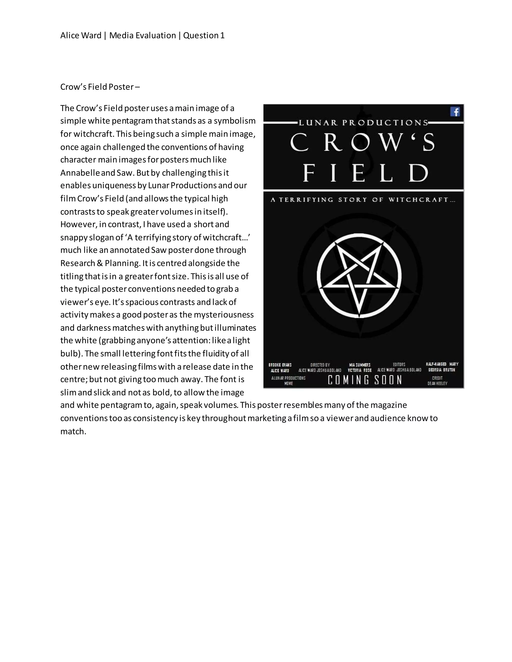 Alice Ward| Media Evaluation|Question1
Crow’sFieldPoster–
The Crow’sFieldposterusesamainimage of a
simple white pentagramthatstandsas a symbolism
for witchcraft.Thisbeingsucha simple mainimage,
once again challengedthe conventionsof having
character mainimagesforpostersmuchlike
AnnabelleandSaw.Butby challengingthisit
enablesuniquenessbyLunarProductionsandour
filmCrow’sField(andallowsthe typical high
contraststo speakgreatervolumesinitself).
However,incontrast,Ihave useda shortand
snappysloganof ‘A terrifyingstory of witchcraft…’
much like anannotatedSawposterdone through
Research& Planning.Itiscentredalongside the
titlingthatisin a greaterfontsize.Thisisall use of
the typical posterconventionsneededtograba
viewer’seye.It’sspaciouscontrasts andlackof
activitymakesa goodposteras the mysteriousness
and darknessmatcheswithanythingbutilluminates
the white (grabbinganyone’sattention:likealight
bulb).The small letteringfontfitsthe fluidityof all
othernewreleasingfilmswith arelease date inthe
centre;butnot givingtoomuch away.The font is
slimandslickand notas bold,to allowthe image
and white pentagramto,again,speakvolumes.Thisposterresemblesmanyof the magazine
conventionstooasconsistencyiskeythroughoutmarketingafilmsoa viewerandaudience knowto
match.
 