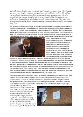 our live footage onlocationasthe membersof Faux Paswouldthenfeature inourvideoalongside
our actors inthe storyline anddue toseeingoursongperformedlive we wouldbe able totake a
numberof shotsof certainsectionsof the song,straightintothe same place inthe video,for
example aslyricsresume orduringfastpacedinstrumentals. Ifeel thatthe inclusionof live
performance alongside the narrative hadanextremelypositive impactonourvideoasthe video
became more interesting,diverse andvariedaswell asthe videonotbecomingsolelybasedaround
a storyline.
The secondcommonconventionthatwe followedinnumerouswaysthroughoutourmusicvideois
Goodwin’sideathatthere shouldbe adirectrelationshipbetween the musicandthe visualswithin
the video,forexample manyof ourcutsare made to fitwithcertainpointsor notesinthe musicas
well aswhenlyricschangestoinstrumentalsorguitarsolosforshortperiodsof time throughoutthe
song.Thisway of editingtolinkthe waythe song isat pointsthroughoutthe videoallowsustoset
the moodor actionto the pace of the song or beatand alsoenhancesthe overall qualityof the video
whichfeaturesahigherlevel of
consistencyandcontinuityallowingit to
lookmore professionaltoo. A specific
example of thisbesidethe frequent
thoughtout cutsis wheninthe final
secondsof the videothe pace of the
guitarin the songslowsand isput witha
clipof ouractor fromthe narrative playing
the same sequence of guitarslowlyfrom
withinthe storyline. Clearopportunities
such as thiswhere the musicandthe pace at which it wassetlends itself toourinclusionof live
performance astalkedabout earlieraswell asshotslike thiswhere the protagonistcan become part
of boththe live performance aswell asthe narrative thathe initiallybecame associatedwith. There
was alsoa lengthyspell of liveperformance thattookoverfromthe narrative whenthe instrumental
was longerthanpreviously,we putanumberof clipstogetherforthisas opposedtoputtingjustthe
one before returningtothe narrative toput emphasisonanddraw attentiontothe factthat the
bandare playingthe songinthe live performance andsothat the patternsand speedsatwhichthe
instrumentsare beingplayedalsolinkbacktothe audiotrack of the song.
Similarly,inmanymusicvideosthere isalsoarelationshipbetweenthe lyricsandthe visuals,again
we have lookedatthisand includedthisinourvideoaswiththe otherconventionssetoutby
theoristAndrewGoodwin.Inourvideowe have usedcertainlyricsfromthe songthatwe have
broughtto relevance withinourstoryline,howeverbeingcarefulnottoooveruse thisandmake
themtoo similarandbasedpurelyoff of one anotherwhichwouldhave lookedpoorlythought
throughand cheap. The maintwo
relationshipswe builtupbetweenthe
lyricsand the visualswasthe ideaof the
note ‘beside my bed’featuringasthe
note he writesto himself atthe
beginningof the songtoget hislife
togetherandsecondlythe recurring
theme of becoming‘notsosad’which
our ideaforthe narrative and the
positive changeshe makestothe wayhe
livesisbased upon.Ifeel thatwe found
 