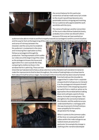 the correct balance forthis particular
conventionashadwe made everylyricrelate
to the visual itwouldhave become very
predictable andlessintriguingandinvolving
for our audience whoappreciatedthe work
we diddo with the lyrics.
The notionof lookingisanotherconvention
of the musicvideothatwe lookedatclosely,
probablymore sothan we didwithothers
because of the way we have wantedour
audience tobe able to relate toand feel empathytowardsourprotagonistandhiscurrentsituation
and the wayhe feelsatthe beginningof the videoasopposedtothe end,creatingapersonal feeling
and sense of intimacybetweenthe
character and the consumerto establish
the audience’sinvolvementinthe story
and increasingtheircaptivationasthey
followourprotagonistthroughthe
production. Twobigexamplesof thiswithin
our videoare at the beginningof the video
as the protagonistleavesthe house and
againwhenhe is seenoutside the shop,
comparinghisclothesto those inthe
windowthathe isadmiring.These are two
shotsthat we had plannedtohelpusdraw attentiontothe characterswill anddeterminationto
make the improvementsthathe doesthroughout,the notionof lookinghelpsustoshow how he
feelsabouthimself atvariousstages.Forexampleinthe mirrorthe shothas beencleverlyframed
frombehind/overthe shoulderto
suggestthatit istakenfrom a separate
viewpointwhichallowsyoutointerpret
it as the protagonistinterpretshimself.
Furthermore inthe shoppingsequence
we switchfroma matchon action as he
approachesthe window before looking
downand cuttingto a pointof view
shotas hisheadismovinglower.This
strengthensthe connection between
the character and the audience asyou
understandthathe is nothappywith
the way he present shimself andyou
have sympathyforhimand his
desperationforchange.
Whenit comesto the commoncodes
of the mise-en-sceneparticularlyof
videoswithinthe indie rockgenre we
lookedcloselyatcostumesin
particular,forexample the change in
clothingasthe narrative developed
 