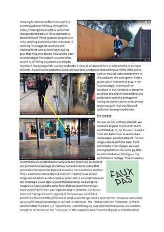 showinghistransitionfromone outfitto
anotherjustoverhalf way throughthe
video,showinghowhisdresssense had
changedfor the betterinhisattemptsto
betterhimself.There isaclearprogression
inhis clothingandsimilarlyhe isdressedin
clothingthatsuggestspositivityand
improvementsuchasrunningor cycling
gear that helpsthe theme flow andbe easy
to understand.The certain costumesthat
accord to differingsituationsalsohelpto
representthe protagonistsjourneyandmake itclearat whatpointhe is at and whathe isdoingat
all times. Aswell asthe costumesused,we have alsousedpropsthatare typical of the indie genre
such as musical instrumentswhenin
the cupboardthe protagonistfindsa
guitarwhichhe learnsto playinthe
final montage. Intermsof the
structure of ournarrative or storyline
we chose to keepitlinearandeasyto
understandwiththe protagonist
havingclearmotivationsandasimply
drawnout plotthat wouldavoid
confusionamongstaudiences.
The Digipak
For our secondof three productswe
createda Digipakto presentthe CD
and DVDdisksin,for thiswe createda
frontand back coveras well astwo
inside pagesand discartwork.For our
imagesacrossboth the back,front
and middle covers/pageswe used
photographsfromthe same gig that
we attendedwhenfilmingourlive
performance footage.Thisallowedus
to immediatelyestablishcontinuitybetweenthese twosectionsof
our promotional package andallowsouraudience tonotice that
connectionbetweenthe twoandassociate themwithone another.
Thisis a commonconventionof manyartistswhoreuse similar
imagestoestablishacertainlookor atmosphere aroundthemasan
act, creatinga visual style aroundtheirbranding.Aswell asthe
imageswe have usedthe same fontsthatthe bandthemselves
have usedoftenintheirownlogosor advertisements. Due toour
bandnot havingreleasedadigipakof theirownwe couldhave
potentiallyfounditdifficulttolookat whatwouldbe typical of a coverof theirshoweverwe ended
up usingthisto ouradvantage as we had lesstogo on. The fontusedonthe frontcoveris one of
twofontsthat the band use regularlyandissomethingwe tooknote of immediately,we usedthe
straighterof the two onthe frontcoverof the magazine advertandthe digipaktohelpthemlink
 