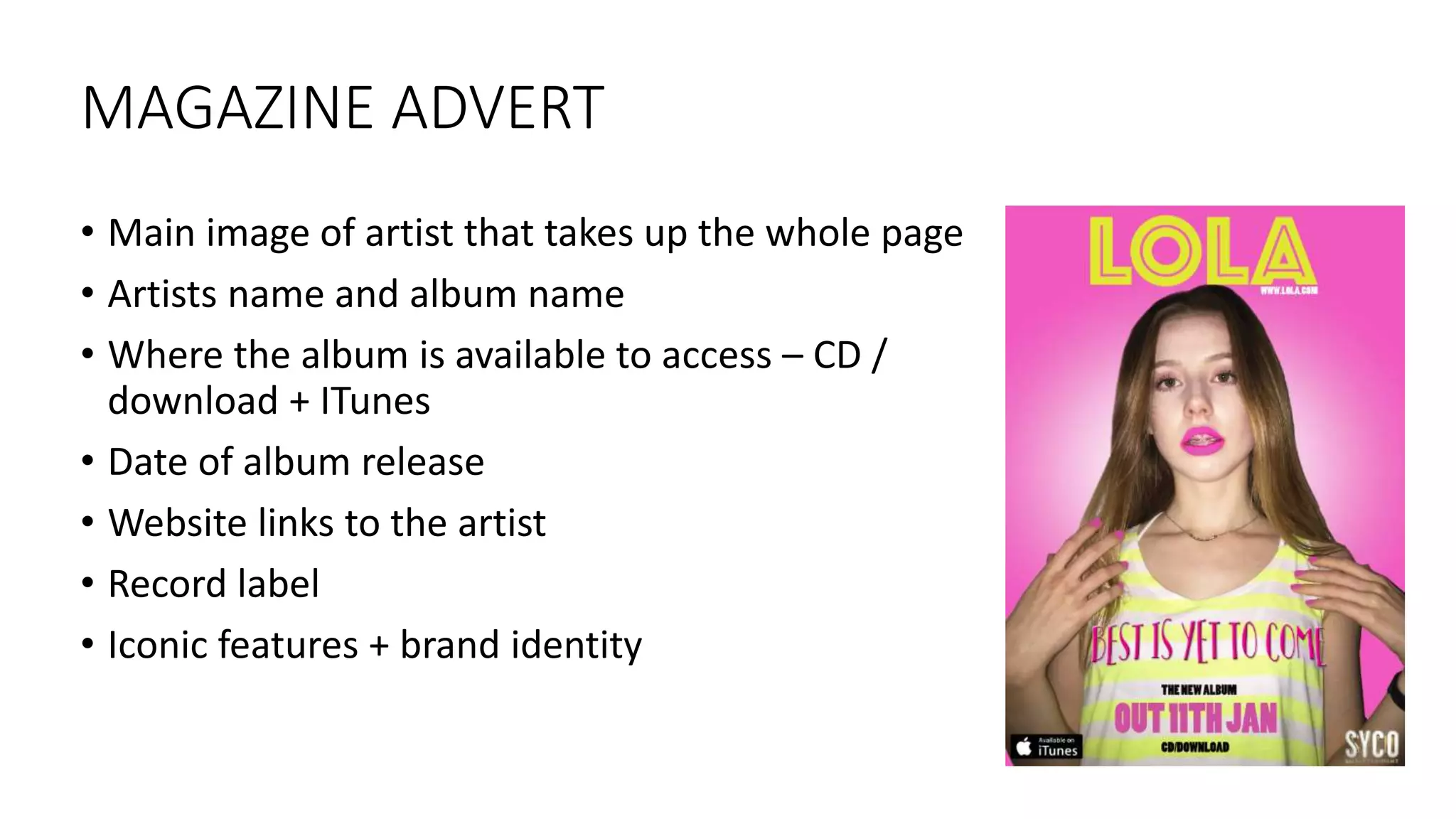 MAGAZINE ADVERT
• Main image of artist that takes up the whole page
• Artists name and album name
• Where the album is available to access – CD /
download + ITunes
• Date of album release
• Website links to the artist
• Record label
• Iconic features + brand identity
 