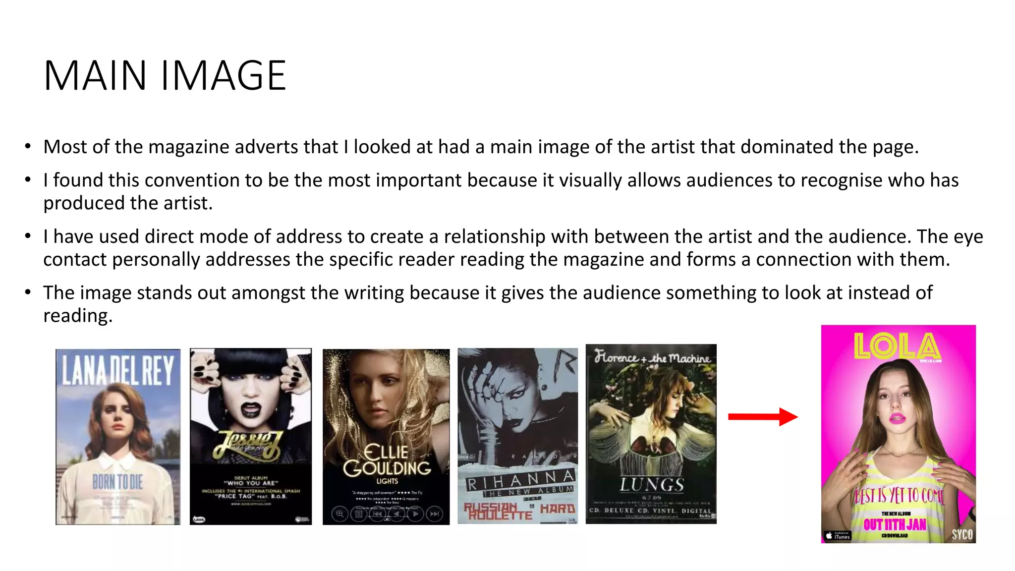 MAIN IMAGE
• Most of the magazine adverts that I looked at had a main image of the artist that dominated the page.
• I found this convention to be the most important because it visually allows audiences to recognise who has
produced the artist.
• I have used direct mode of address to create a relationship with between the artist and the audience. The eye
contact personally addresses the specific reader reading the magazine and forms a connection with them.
• The image stands out amongst the writing because it gives the audience something to look at instead of
reading.
 