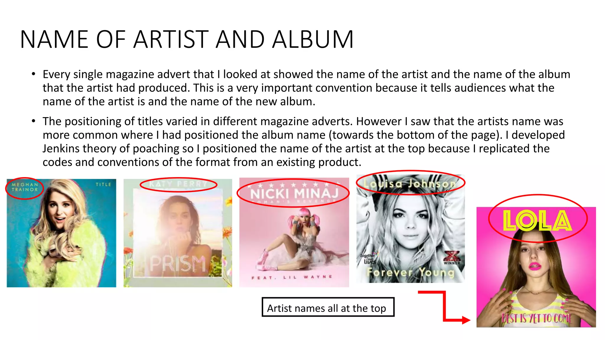 NAME OF ARTIST AND ALBUM
• Every single magazine advert that I looked at showed the name of the artist and the name of the album
that the artist had produced. This is a very important convention because it tells audiences what the
name of the artist is and the name of the new album.
• The positioning of titles varied in different magazine adverts. However I saw that the artists name was
more common where I had positioned the album name (towards the bottom of the page). I developed
Jenkins theory of poaching so I positioned the name of the artist at the top because I replicated the
codes and conventions of the format from an existing product.
Artist names all at the top
 