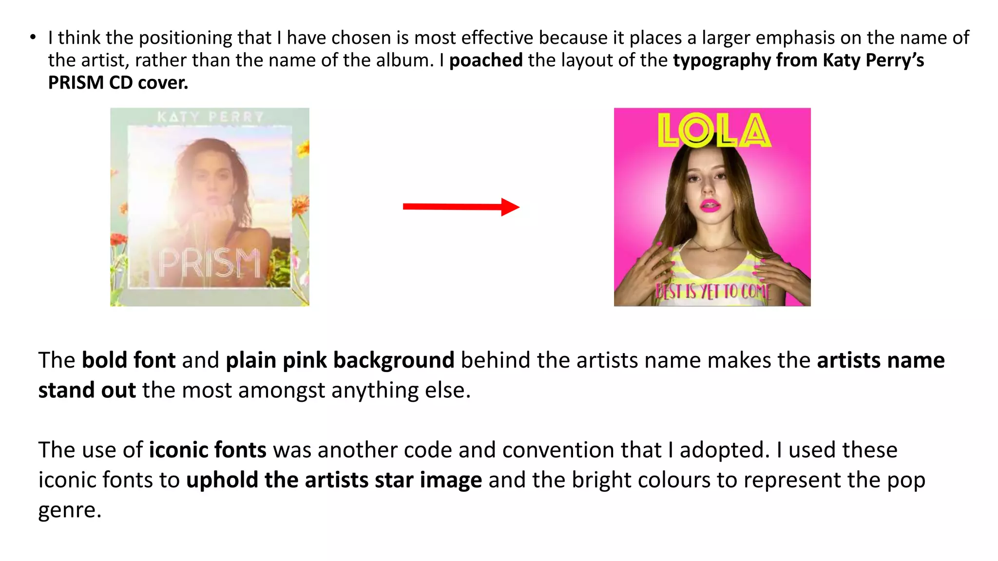 • I think the positioning that I have chosen is most effective because it places a larger emphasis on the name of
the artist, rather than the name of the album. I poached the layout of the typography from Katy Perry’s
PRISM CD cover.
The bold font and plain pink background behind the artists name makes the artists name
stand out the most amongst anything else.
The use of iconic fonts was another code and convention that I adopted. I used these
iconic fonts to uphold the artists star image and the bright colours to represent the pop
genre.
 