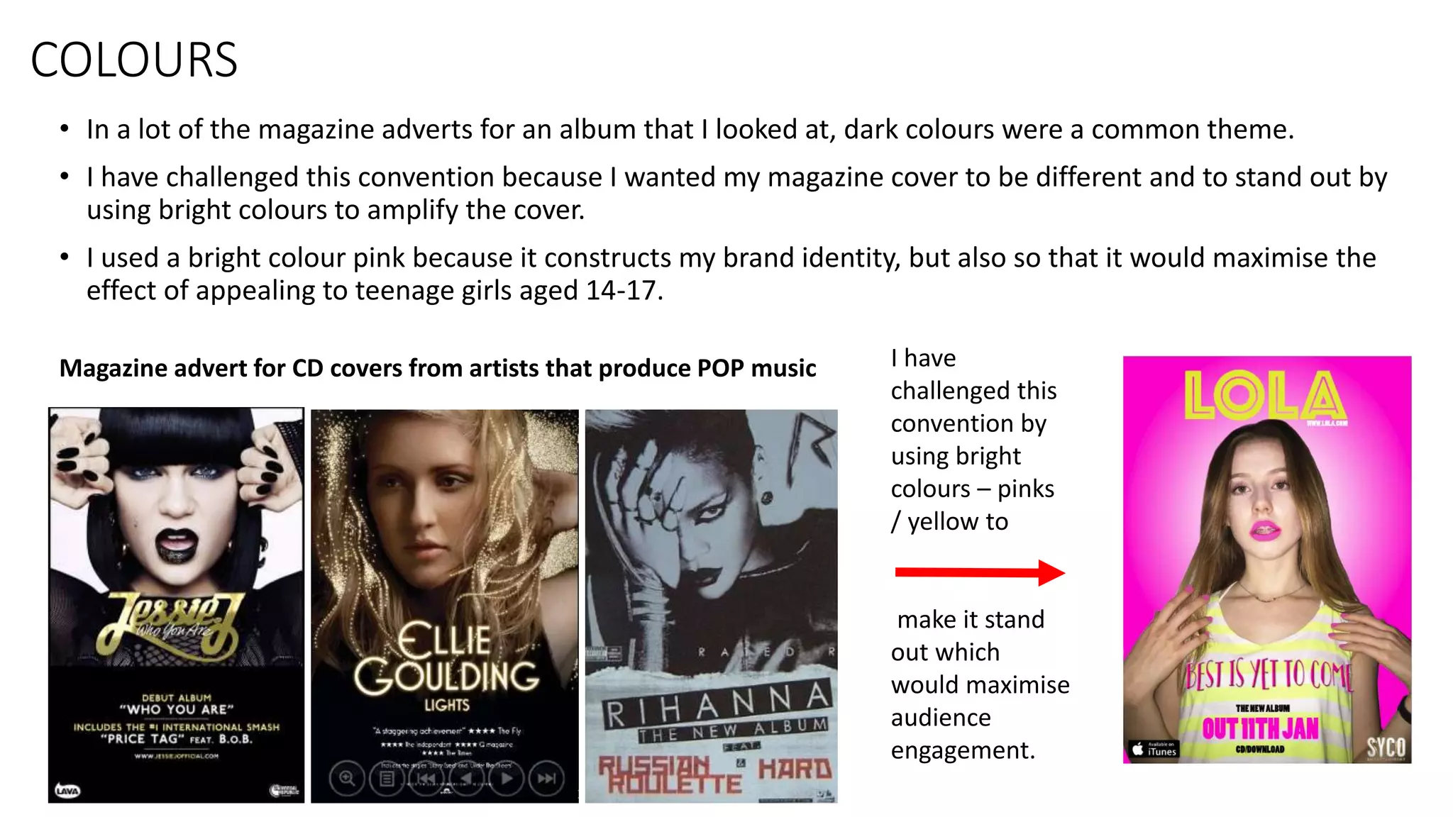 • In a lot of the magazine adverts for an album that I looked at, dark colours were a common theme.
• I have challenged this convention because I wanted my magazine cover to be different and to stand out by
using bright colours to amplify the cover.
• I used a bright colour pink because it constructs my brand identity, but also so that it would maximise the
effect of appealing to teenage girls aged 14-17.
Magazine advert for CD covers from artists that produce POP music I have
challenged this
convention by
using bright
colours – pinks
/ yellow to
make it stand
out which
would maximise
audience
engagement.
COLOURS
 