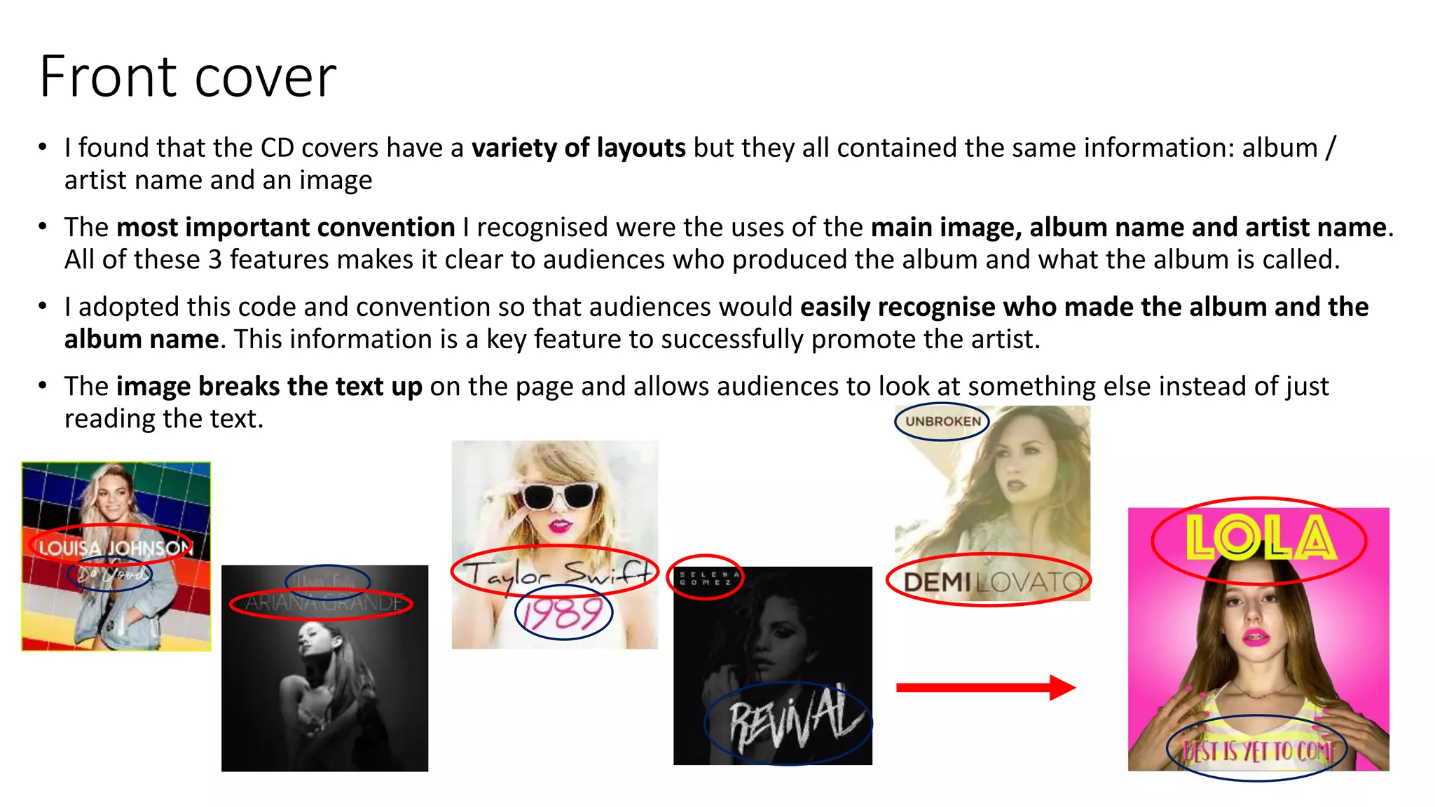 Front cover
• I found that the CD covers have a variety of layouts but they all contained the same information: album /
artist name and an image
• The most important convention I recognised were the uses of the main image, album name and artist name.
All of these 3 features makes it clear to audiences who produced the album and what the album is called.
• I adopted this code and convention so that audiences would easily recognise who made the album and the
album name. This information is a key feature to successfully promote the artist.
• The image breaks the text up on the page and allows audiences to look at something else instead of just
reading the text.
 