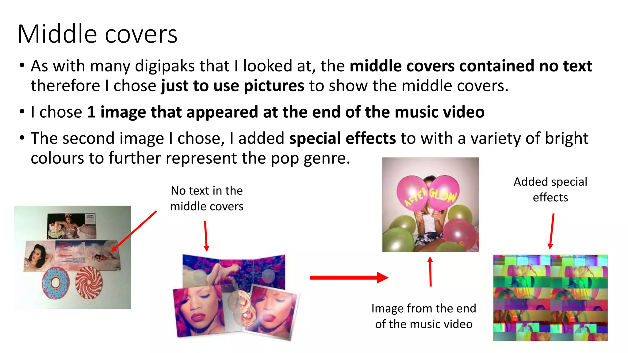 Middle covers
• As with many digipaks that I looked at, the middle covers contained no text
therefore I chose just to use pictures to show the middle covers.
• I chose 1 image that appeared at the end of the music video
• The second image I chose, I added special effects to with a variety of bright
colours to further represent the pop genre.
No text in the
middle covers
Image from the end
of the music video
Added special
effects
 