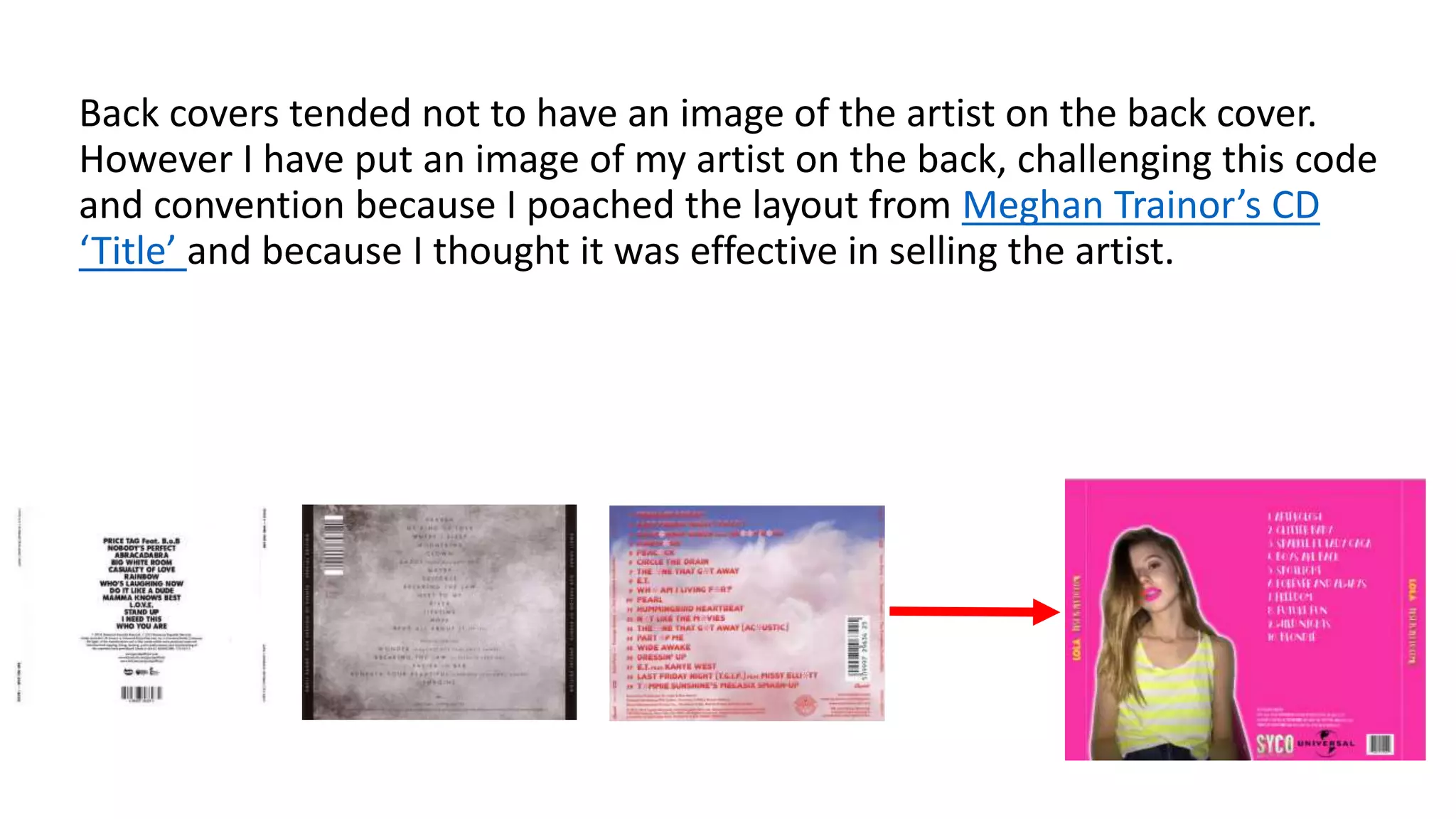 Back covers tended not to have an image of the artist on the back cover.
However I have put an image of my artist on the back, challenging this code
and convention because I poached the layout from Meghan Trainor’s CD
‘Title’ and because I thought it was effective in selling the artist.
 