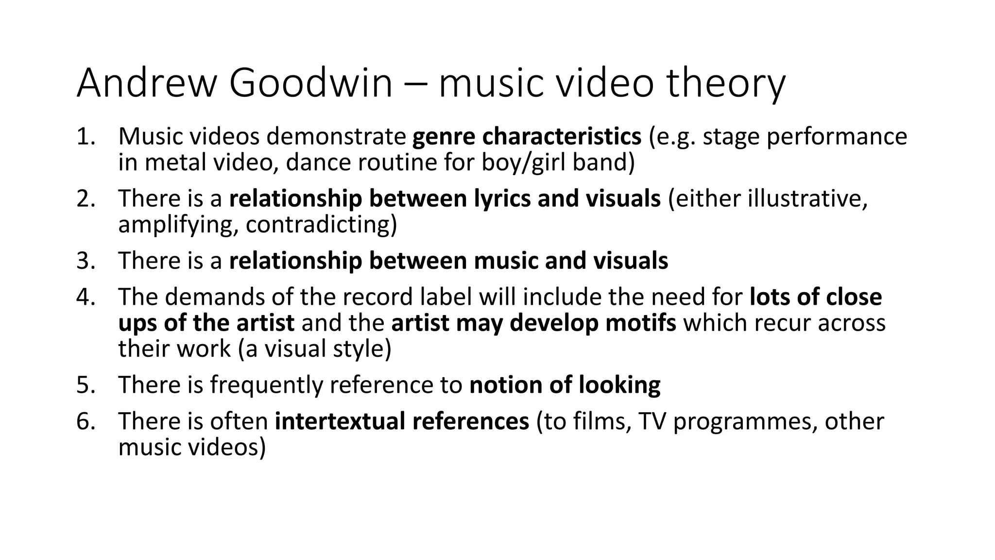 Andrew Goodwin – music video theory
1. Music videos demonstrate genre characteristics (e.g. stage performance
in metal video, dance routine for boy/girl band)
2. There is a relationship between lyrics and visuals (either illustrative,
amplifying, contradicting)
3. There is a relationship between music and visuals
4. The demands of the record label will include the need for lots of close
ups of the artist and the artist may develop motifs which recur across
their work (a visual style)
5. There is frequently reference to notion of looking
6. There is often intertextual references (to films, TV programmes, other
music videos)
 