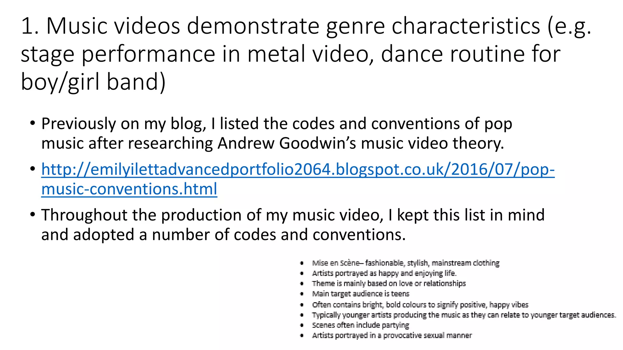 1. Music videos demonstrate genre characteristics (e.g.
stage performance in metal video, dance routine for
boy/girl band)
• Previously on my blog, I listed the codes and conventions of pop
music after researching Andrew Goodwin’s music video theory.
• http://emilyilettadvancedportfolio2064.blogspot.co.uk/2016/07/pop-
music-conventions.html
• Throughout the production of my music video, I kept this list in mind
and adopted a number of codes and conventions.
 