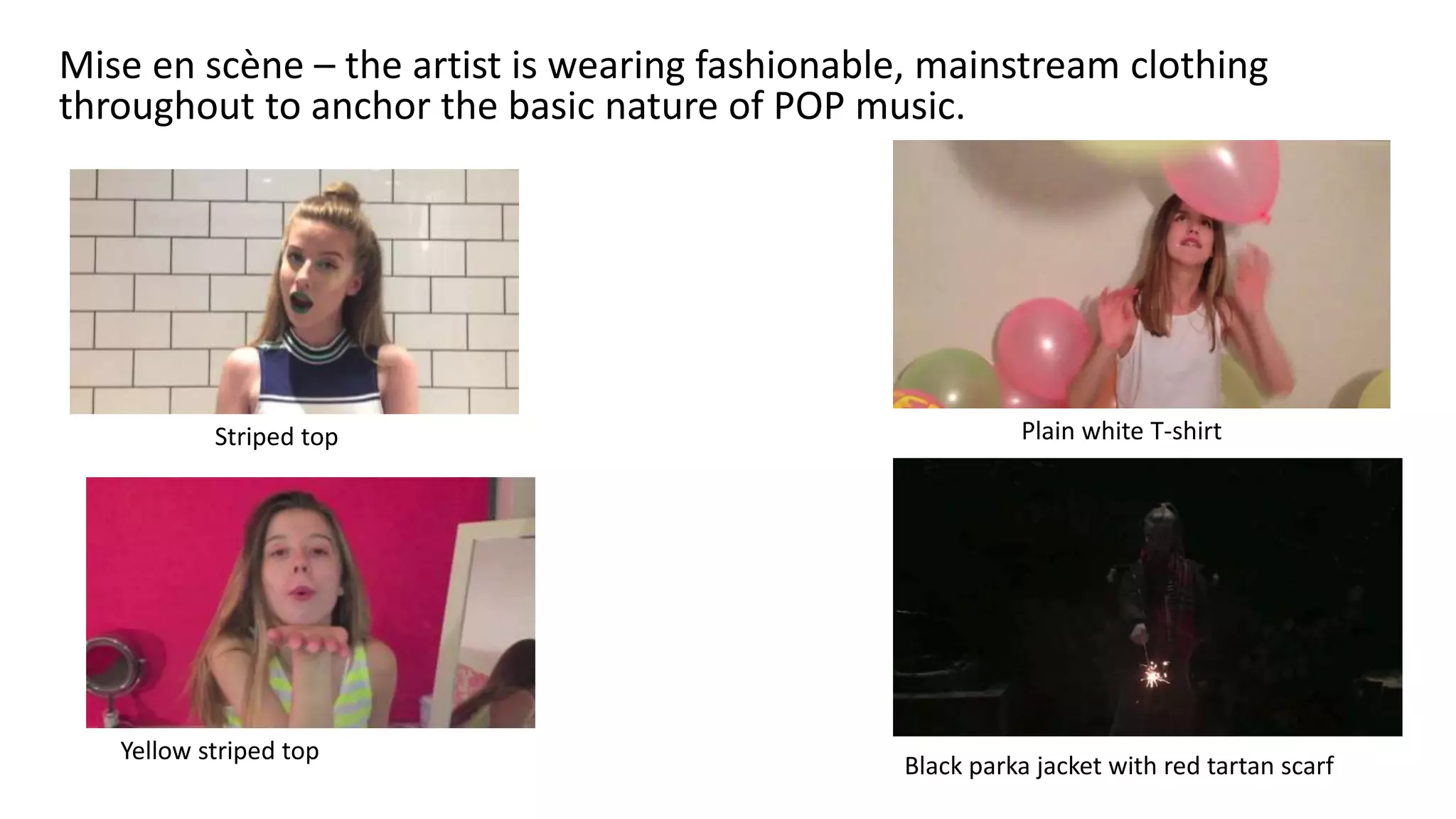 Mise en scène – the artist is wearing fashionable, mainstream clothing
throughout to anchor the basic nature of POP music.
Plain white T-shirtStriped top
Black parka jacket with red tartan scarf
Yellow striped top
 