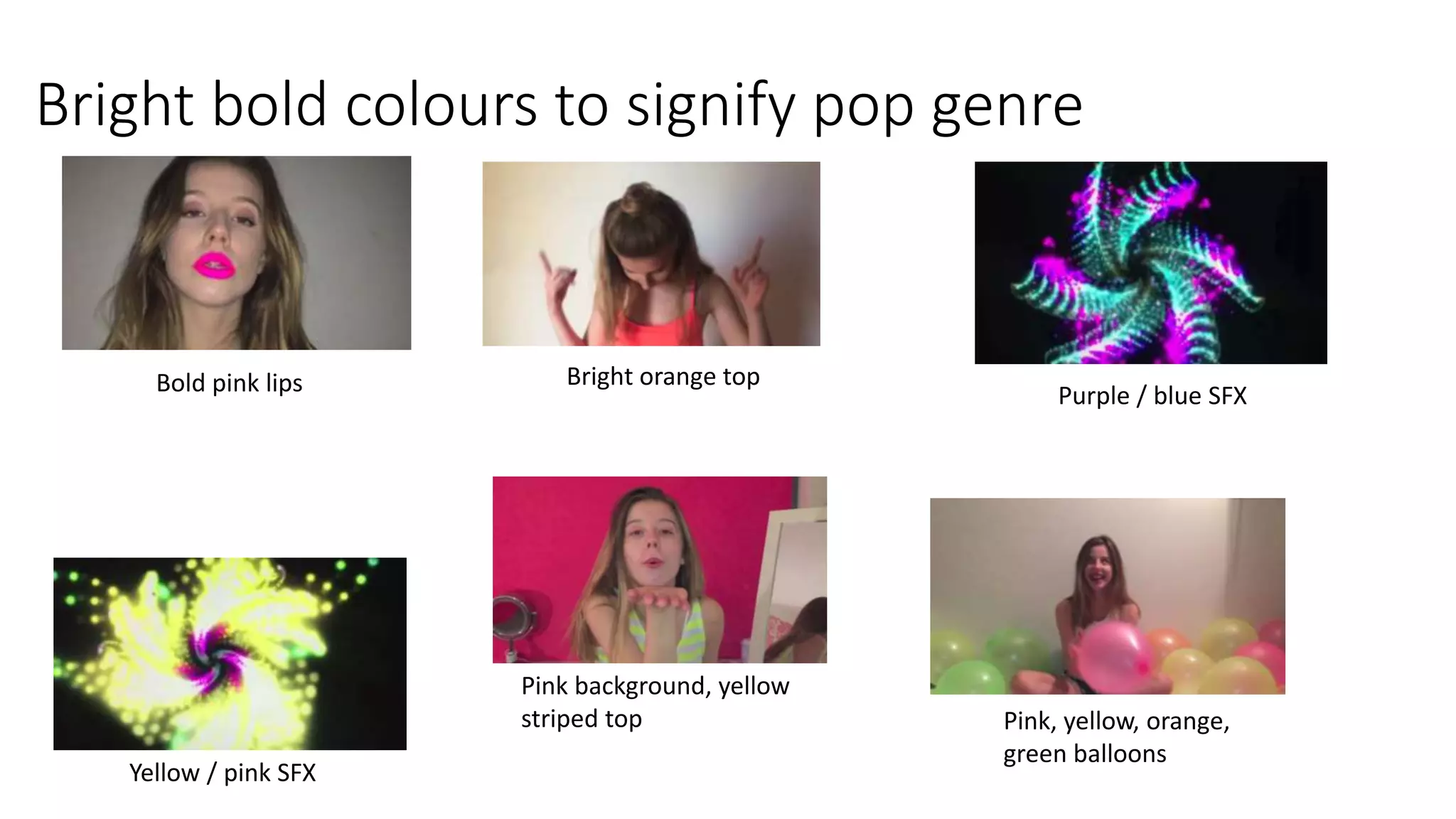 Bright bold colours to signify pop genre
Bold pink lips Purple / blue SFX
Yellow / pink SFX
Bright orange top
Pink background, yellow
striped top Pink, yellow, orange,
green balloons
 