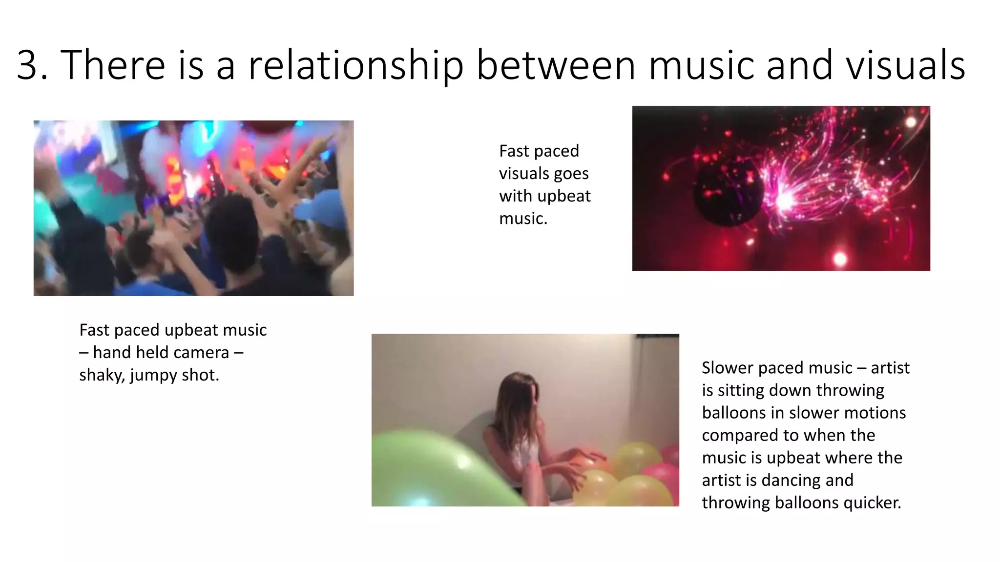 3. There is a relationship between music and visuals
Fast paced upbeat music
– hand held camera –
shaky, jumpy shot.
Fast paced
visuals goes
with upbeat
music.
Slower paced music – artist
is sitting down throwing
balloons in slower motions
compared to when the
music is upbeat where the
artist is dancing and
throwing balloons quicker.
 