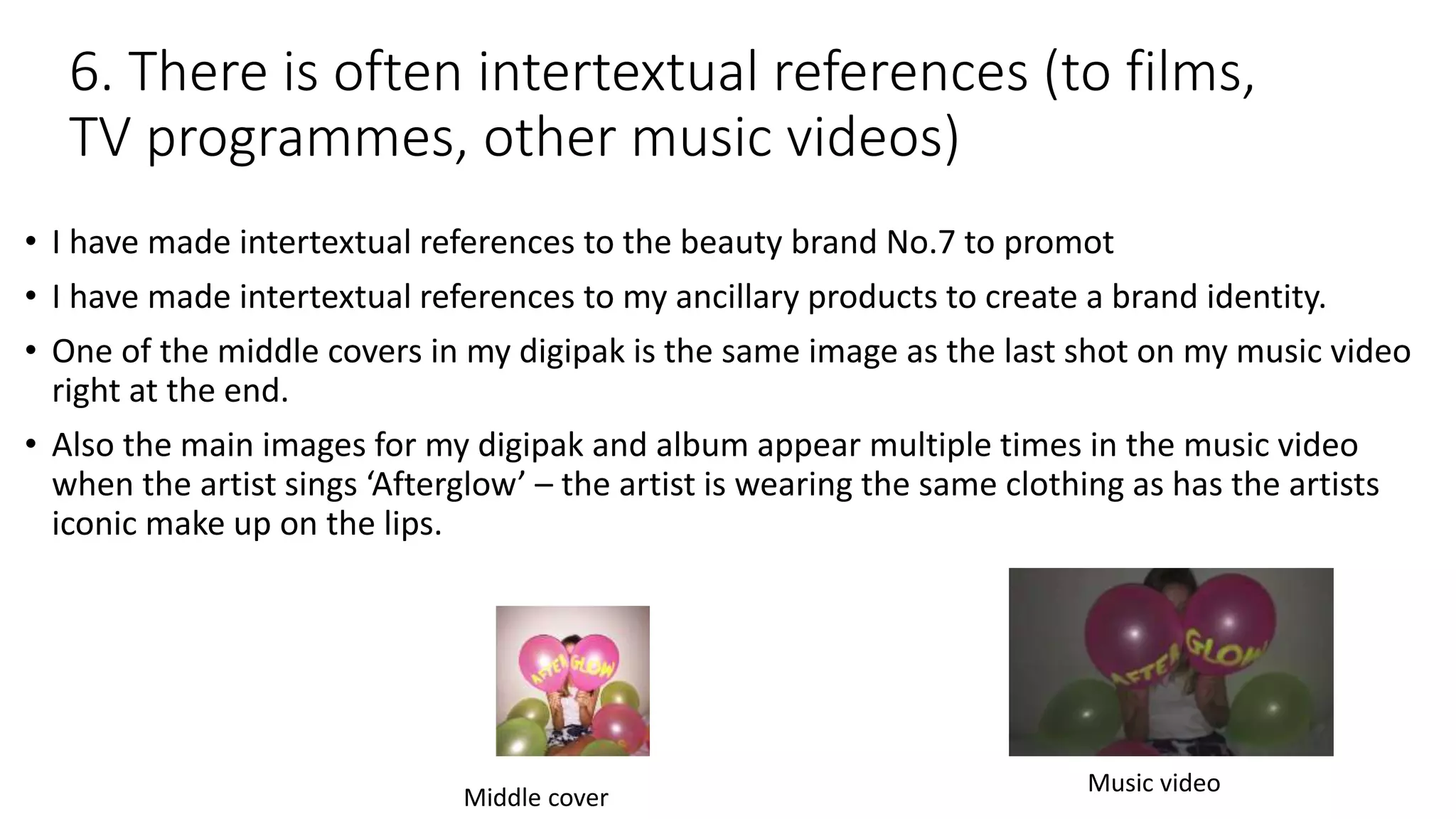 6. There is often intertextual references (to films,
TV programmes, other music videos)
• I have made intertextual references to the beauty brand No.7 to promot
• I have made intertextual references to my ancillary products to create a brand identity.
• One of the middle covers in my digipak is the same image as the last shot on my music video
right at the end.
• Also the main images for my digipak and album appear multiple times in the music video
when the artist sings ‘Afterglow’ – the artist is wearing the same clothing as has the artists
iconic make up on the lips.
Middle cover
Music video
 