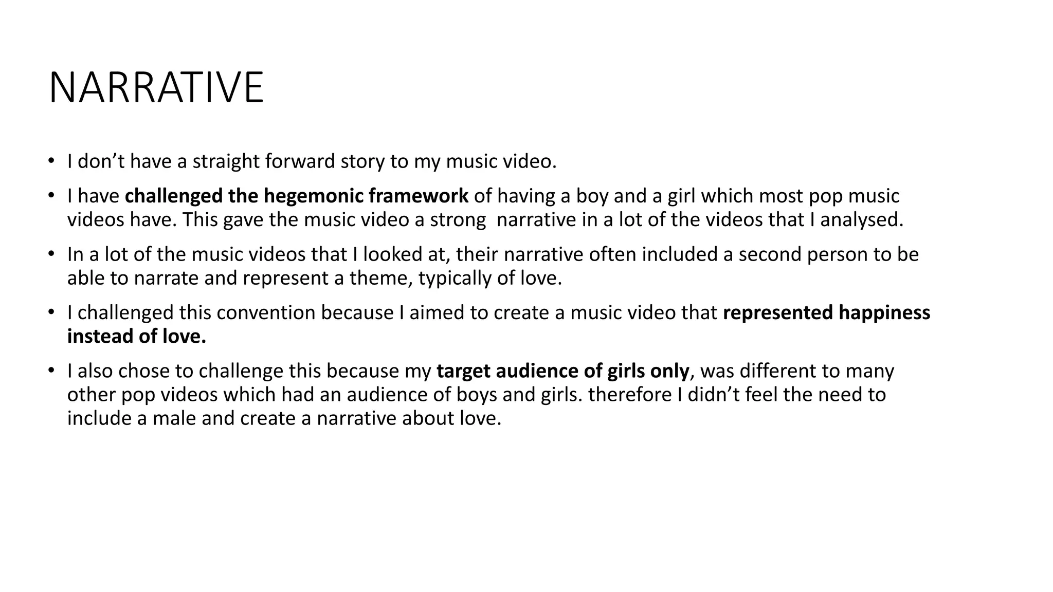 NARRATIVE
• I don’t have a straight forward story to my music video.
• I have challenged the hegemonic framework of having a boy and a girl which most pop music
videos have. This gave the music video a strong narrative in a lot of the videos that I analysed.
• In a lot of the music videos that I looked at, their narrative often included a second person to be
able to narrate and represent a theme, typically of love.
• I challenged this convention because I aimed to create a music video that represented happiness
instead of love.
• I also chose to challenge this because my target audience of girls only, was different to many
other pop videos which had an audience of boys and girls. therefore I didn’t feel the need to
include a male and create a narrative about love.
 