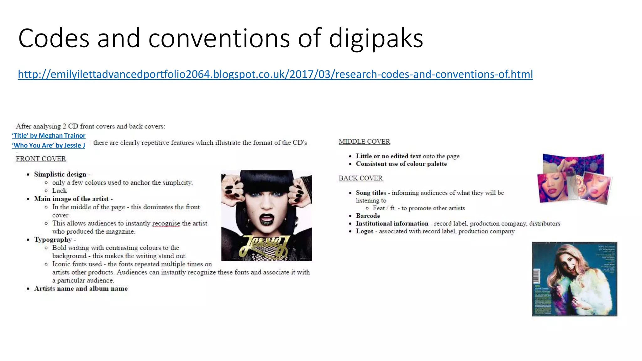 Codes and conventions of digipaks
http://emilyilettadvancedportfolio2064.blogspot.co.uk/2017/03/research-codes-and-conventions-of.html
‘Title’ by Meghan Trainor
‘Who You Are’ by Jessie J
 