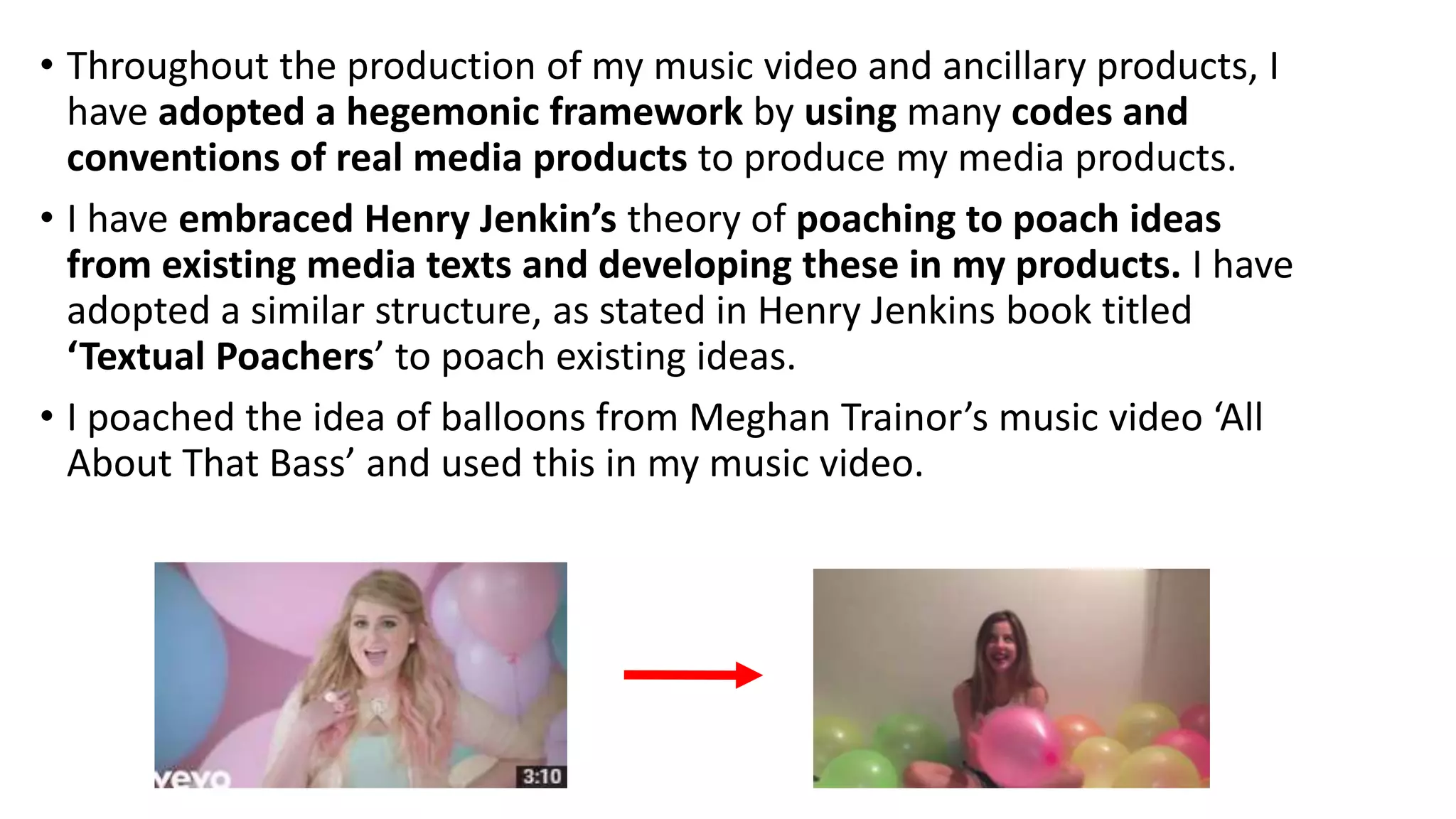 • Throughout the production of my music video and ancillary products, I
have adopted a hegemonic framework by using many codes and
conventions of real media products to produce my media products.
• I have embraced Henry Jenkin’s theory of poaching to poach ideas
from existing media texts and developing these in my products. I have
adopted a similar structure, as stated in Henry Jenkins book titled
‘Textual Poachers’ to poach existing ideas.
• I poached the idea of balloons from Meghan Trainor’s music video ‘All
About That Bass’ and used this in my music video.
 