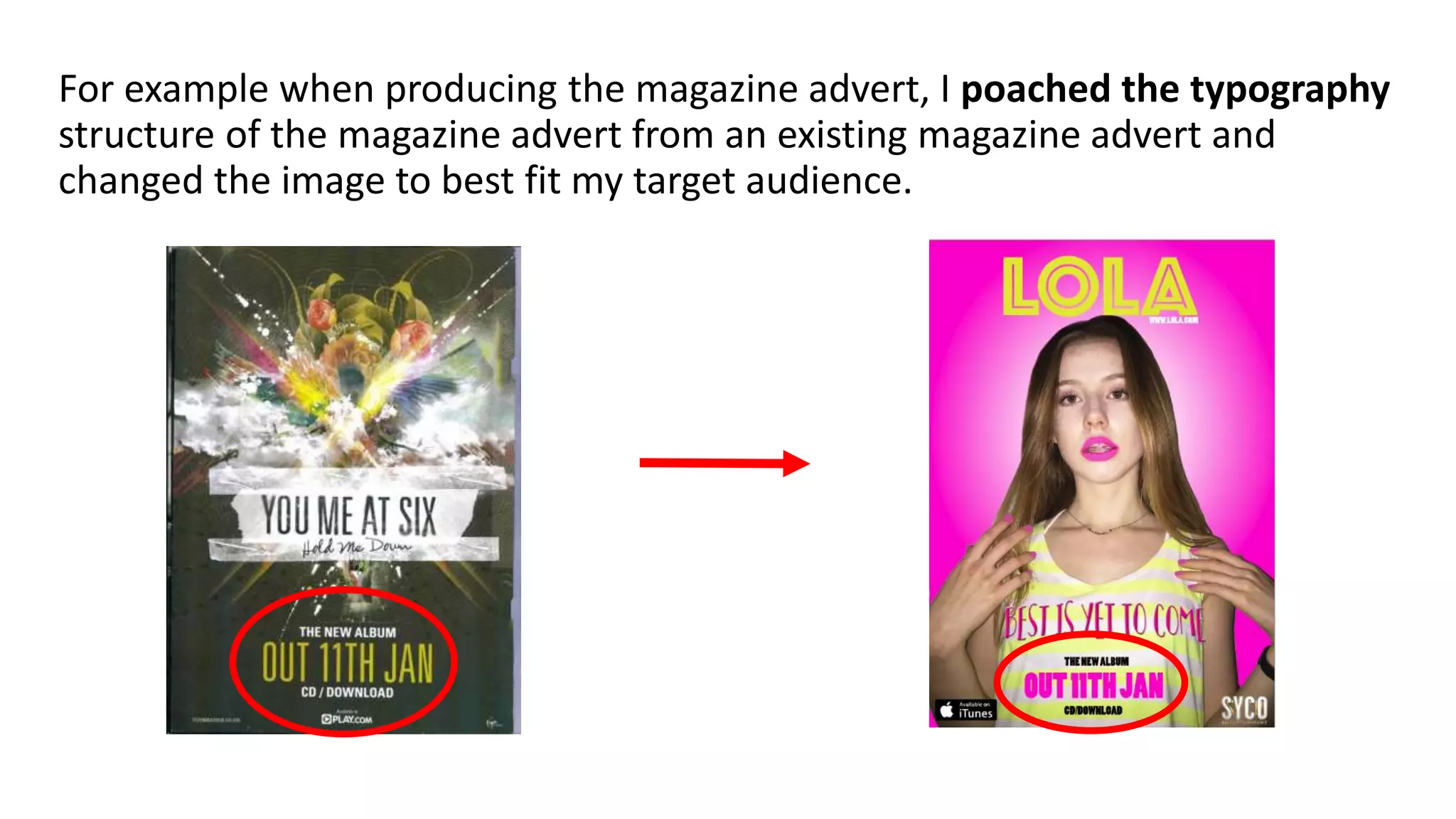 For example when producing the magazine advert, I poached the typography
structure of the magazine advert from an existing magazine advert and
changed the image to best fit my target audience.
 