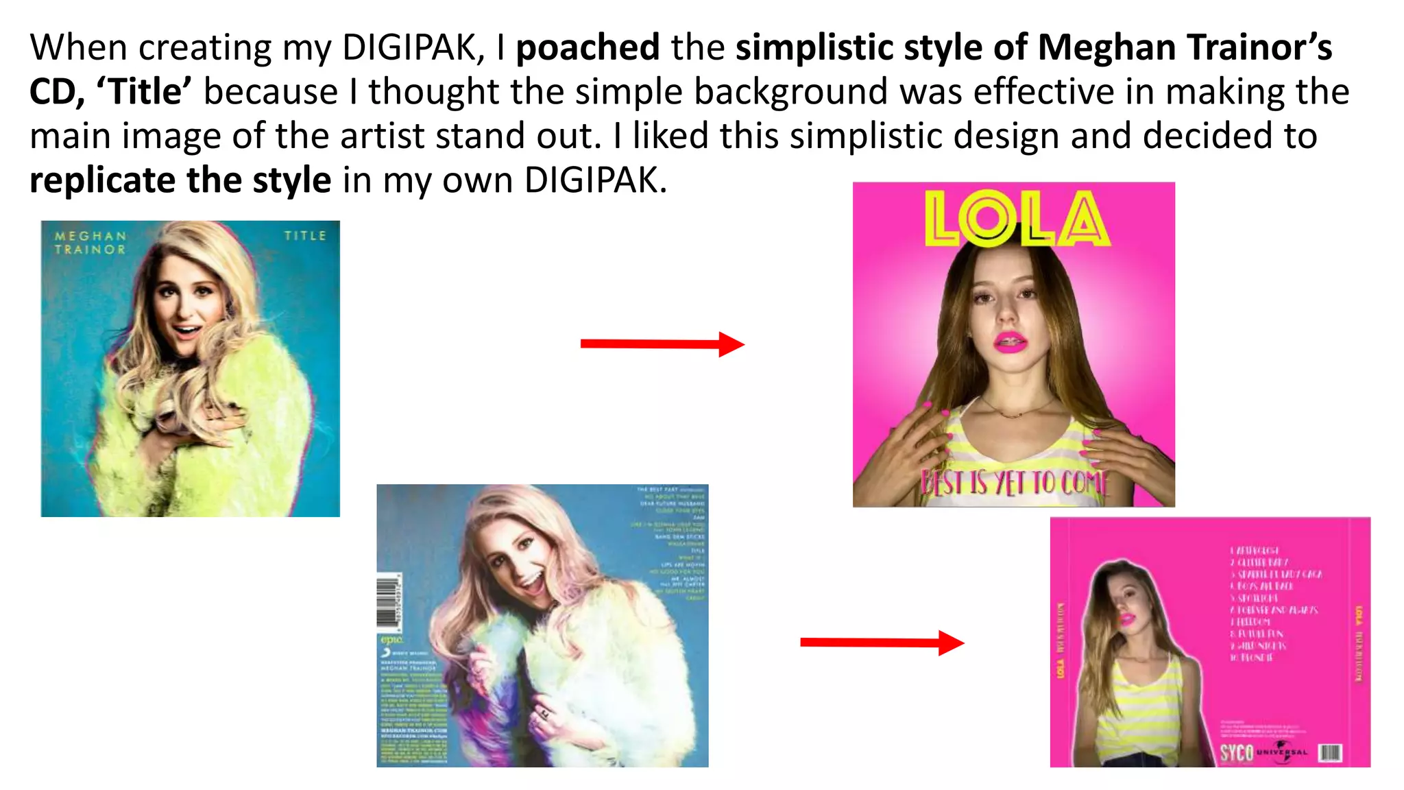 When creating my DIGIPAK, I poached the simplistic style of Meghan Trainor’s
CD, ‘Title’ because I thought the simple background was effective in making the
main image of the artist stand out. I liked this simplistic design and decided to
replicate the style in my own DIGIPAK.
 