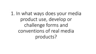 1. In what ways does your media
product use, develop or
challenge forms and
conventions of real media
products?
 