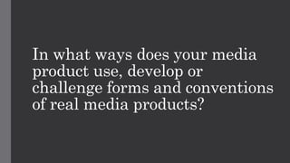 In what ways does your media
product use, develop or
challenge forms and conventions
of real media products?
 