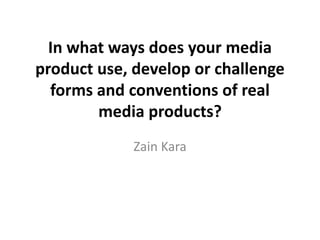 In what ways does your media
product use, develop or challenge
forms and conventions of real
media products?
Zain Kara
 