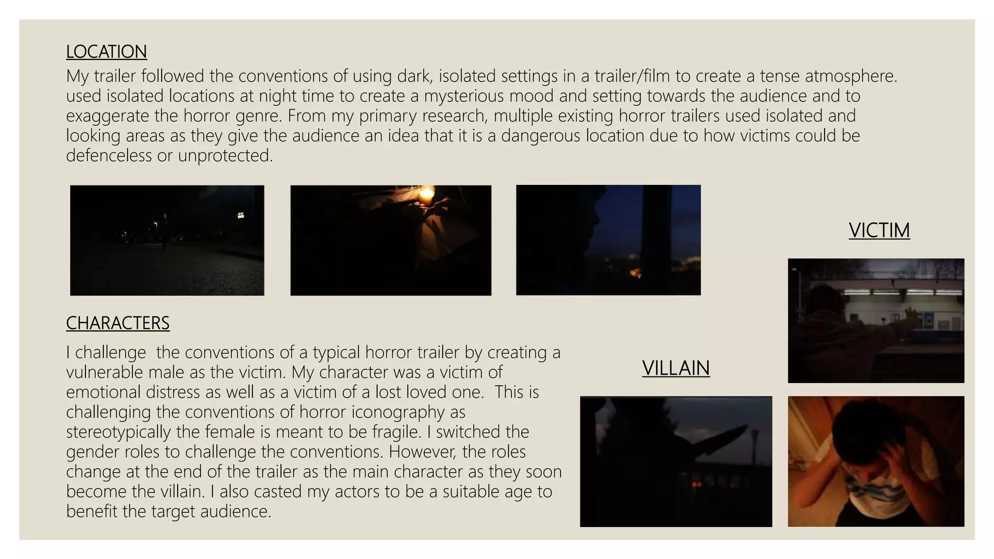 LOCATION
My trailer followed the conventions of using dark, isolated settings in a trailer/film to create a tense atmosphere.
used isolated locations at night time to create a mysterious mood and setting towards the audience and to
exaggerate the horror genre. From my primary research, multiple existing horror trailers used isolated and
looking areas as they give the audience an idea that it is a dangerous location due to how victims could be
defenceless or unprotected.
CHARACTERS
I challenge the conventions of a typical horror trailer by creating a
vulnerable male as the victim. My character was a victim of
emotional distress as well as a victim of a lost loved one. This is
challenging the conventions of horror iconography as
stereotypically the female is meant to be fragile. I switched the
gender roles to challenge the conventions. However, the roles
change at the end of the trailer as the main character as they soon
become the villain. I also casted my actors to be a suitable age to
benefit the target audience.
VILLAIN
VICTIM
 