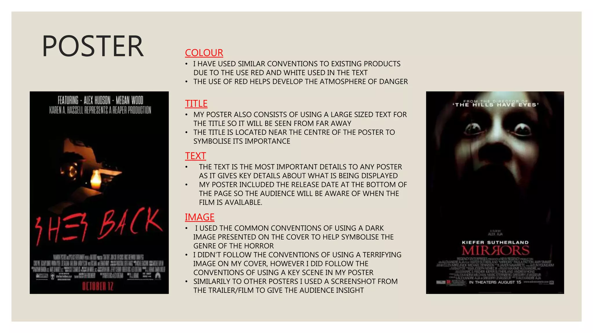 POSTER COLOUR
• I HAVE USED SIMILAR CONVENTIONS TO EXISTING PRODUCTS
DUE TO THE USE RED AND WHITE USED IN THE TEXT
• THE USE OF RED HELPS DEVELOP THE ATMOSPHERE OF DANGER
TITLE
• MY POSTER ALSO CONSISTS OF USING A LARGE SIZED TEXT FOR
THE TITLE SO IT WILL BE SEEN FROM FAR AWAY
• THE TITLE IS LOCATED NEAR THE CENTRE OF THE POSTER TO
SYMBOLISE ITS IMPORTANCE
TEXT
• THE TEXT IS THE MOST IMPORTANT DETAILS TO ANY POSTER
AS IT GIVES KEY DETAILS ABOUT WHAT IS BEING DISPLAYED
• MY POSTER INCLUDED THE RELEASE DATE AT THE BOTTOM OF
THE PAGE SO THE AUDIENCE WILL BE AWARE OF WHEN THE
FILM IS AVAILABLE.
IMAGE
• I USED THE COMMON CONVENTIONS OF USING A DARK
IMAGE PRESENTED ON THE COVER TO HELP SYMBOLISE THE
GENRE OF THE HORROR
• I DIDN’T FOLLOW THE CONVENTIONS OF USING A TERRIFYING
IMAGE ON MY COVER, HOWEVER I DID FOLLOW THE
CONVENTIONS OF USING A KEY SCENE IN MY POSTER
• SIMILARILY TO OTHER POSTERS I USED A SCREENSHOT FROM
THE TRAILER/FILM TO GIVE THE AUDIENCE INSIGHT
 