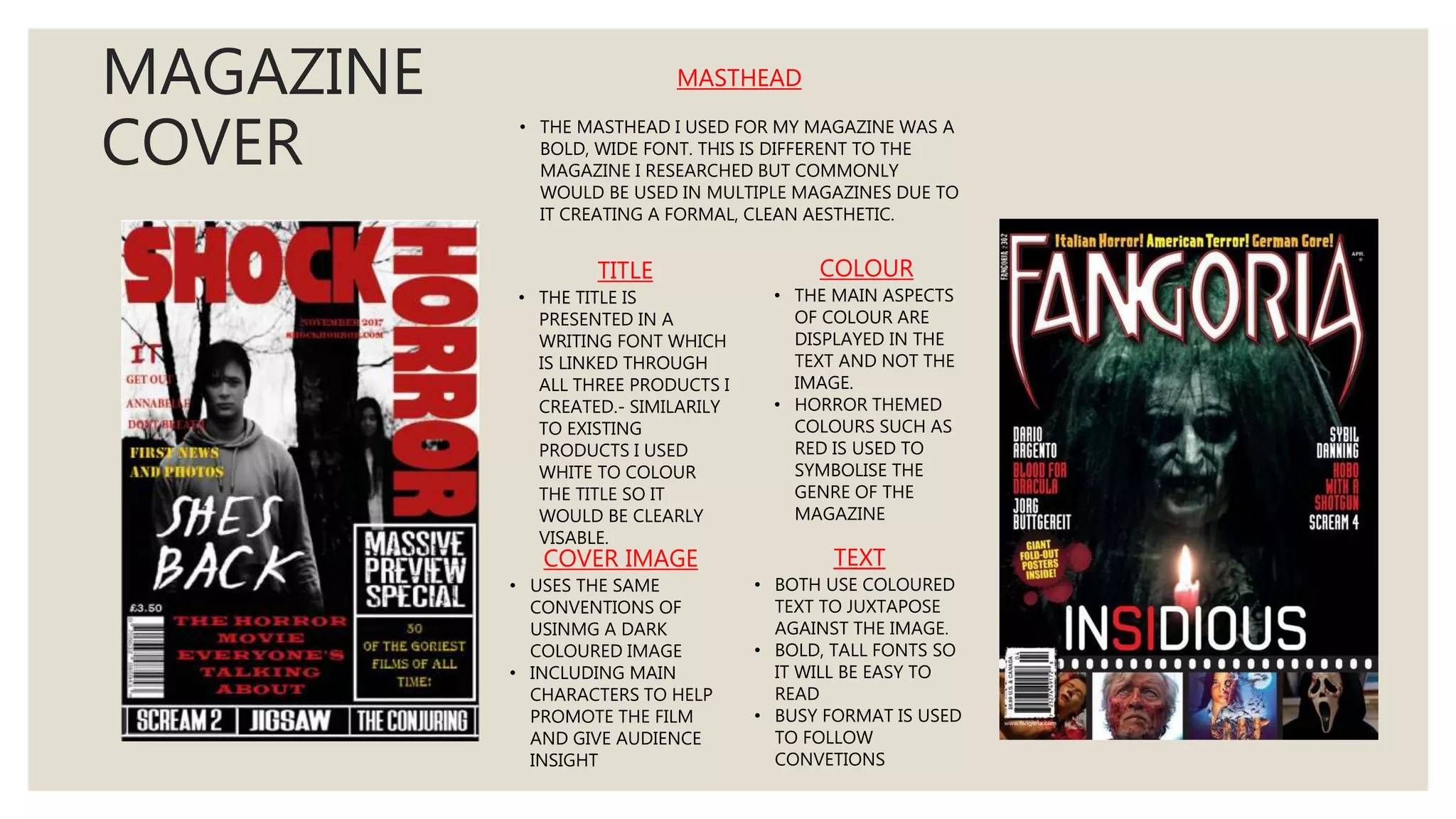MAGAZINE
COVER
TITLE
• THE TITLE IS
PRESENTED IN A
WRITING FONT WHICH
IS LINKED THROUGH
ALL THREE PRODUCTS I
CREATED.- SIMILARILY
TO EXISTING
PRODUCTS I USED
WHITE TO COLOUR
THE TITLE SO IT
WOULD BE CLEARLY
VISABLE.
COLOUR
• THE MAIN ASPECTS
OF COLOUR ARE
DISPLAYED IN THE
TEXT AND NOT THE
IMAGE.
• HORROR THEMED
COLOURS SUCH AS
RED IS USED TO
SYMBOLISE THE
GENRE OF THE
MAGAZINE
COVER IMAGE
• USES THE SAME
CONVENTIONS OF
USINMG A DARK
COLOURED IMAGE
• INCLUDING MAIN
CHARACTERS TO HELP
PROMOTE THE FILM
AND GIVE AUDIENCE
INSIGHT
TEXT
• BOTH USE COLOURED
TEXT TO JUXTAPOSE
AGAINST THE IMAGE.
• BOLD, TALL FONTS SO
IT WILL BE EASY TO
READ
• BUSY FORMAT IS USED
TO FOLLOW
CONVETIONS
MASTHEAD
• THE MASTHEAD I USED FOR MY MAGAZINE WAS A
BOLD, WIDE FONT. THIS IS DIFFERENT TO THE
MAGAZINE I RESEARCHED BUT COMMONLY
WOULD BE USED IN MULTIPLE MAGAZINES DUE TO
IT CREATING A FORMAL, CLEAN AESTHETIC.
 
