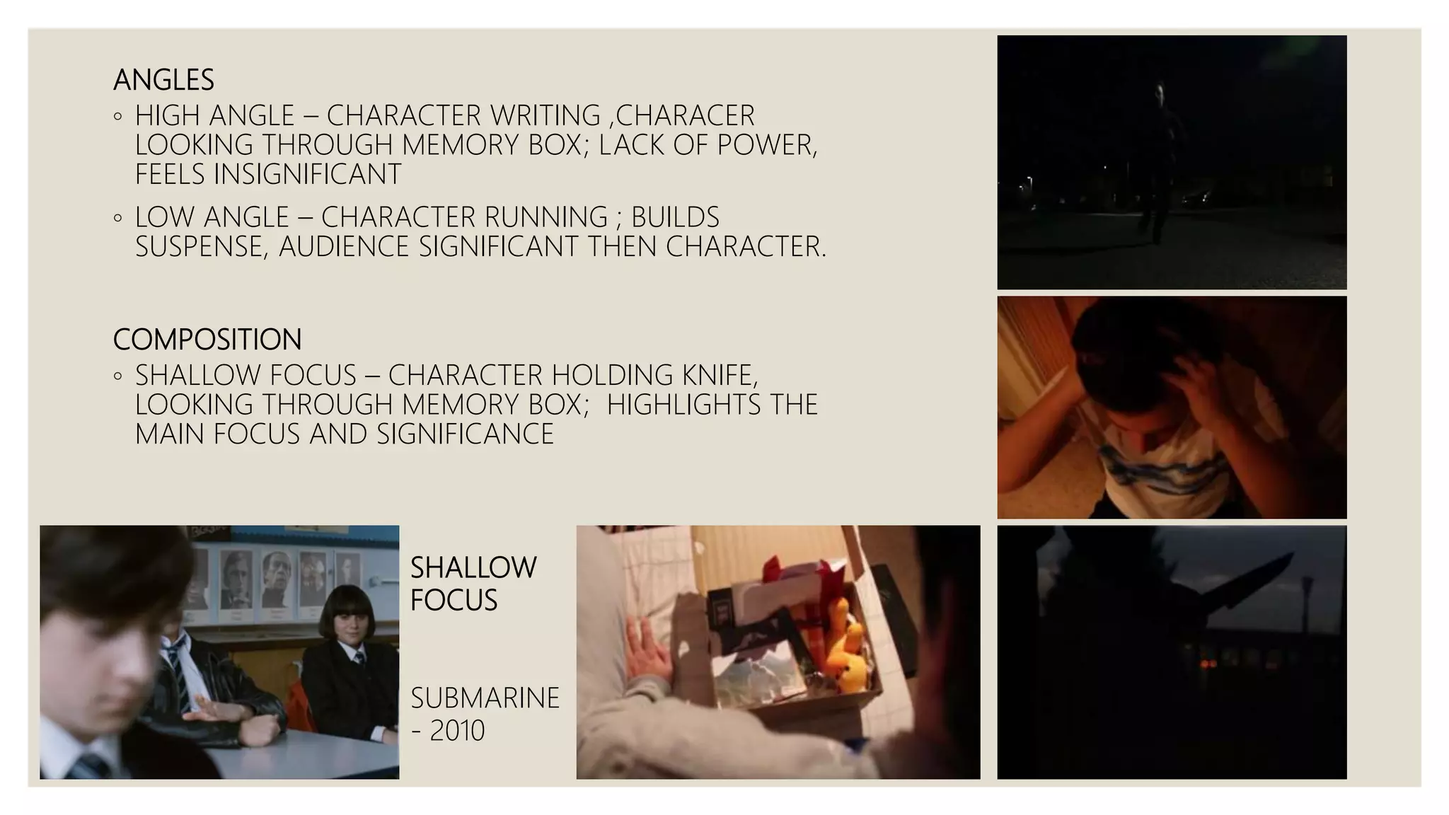 ANGLES
◦ HIGH ANGLE – CHARACTER WRITING ,CHARACER
LOOKING THROUGH MEMORY BOX; LACK OF POWER,
FEELS INSIGNIFICANT
◦ LOW ANGLE – CHARACTER RUNNING ; BUILDS
SUSPENSE, AUDIENCE SIGNIFICANT THEN CHARACTER.
COMPOSITION
◦ SHALLOW FOCUS – CHARACTER HOLDING KNIFE,
LOOKING THROUGH MEMORY BOX; HIGHLIGHTS THE
MAIN FOCUS AND SIGNIFICANCE
SHALLOW
FOCUS
SUBMARINE
- 2010
 