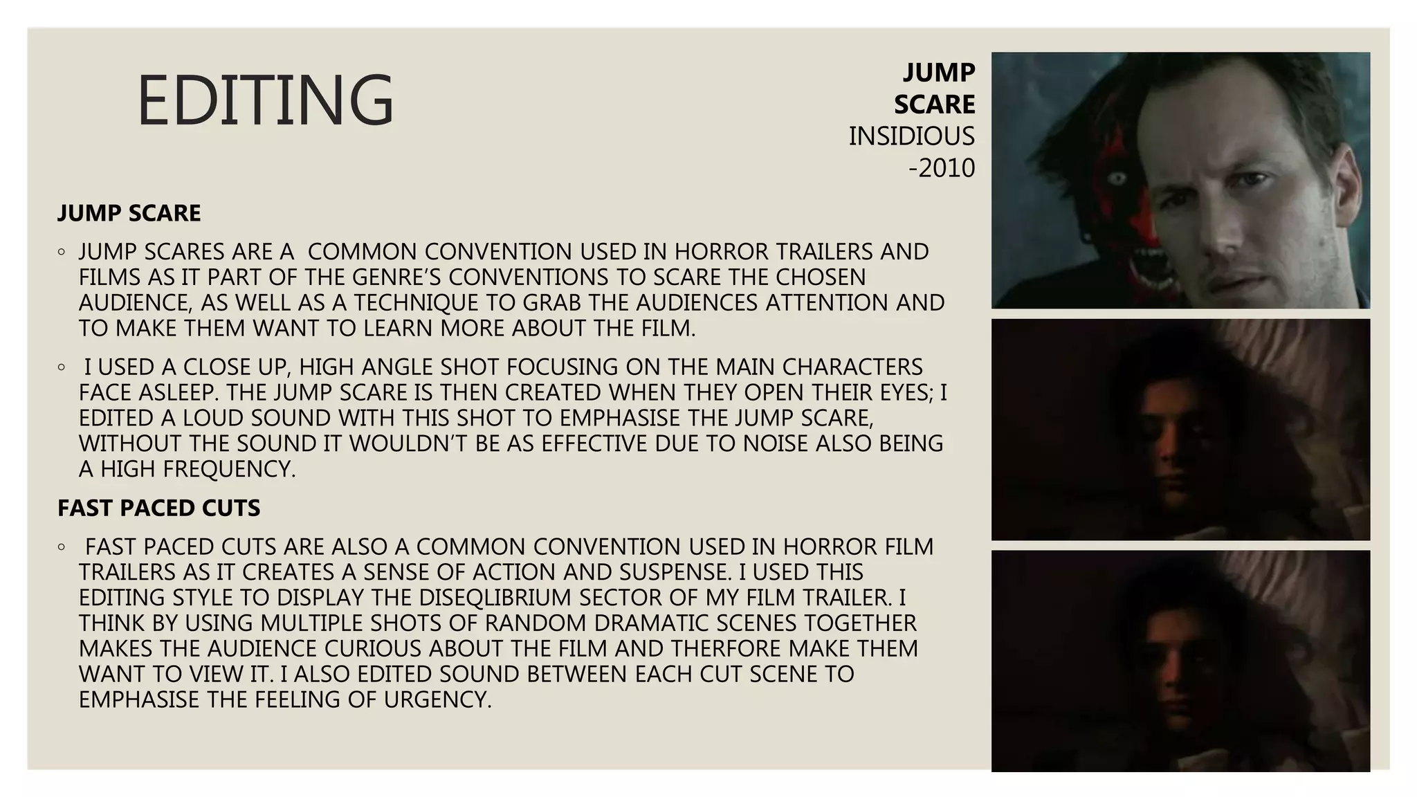 EDITING
JUMP SCARE
◦ JUMP SCARES ARE A COMMON CONVENTION USED IN HORROR TRAILERS AND
FILMS AS IT PART OF THE GENRE’S CONVENTIONS TO SCARE THE CHOSEN
AUDIENCE, AS WELL AS A TECHNIQUE TO GRAB THE AUDIENCES ATTENTION AND
TO MAKE THEM WANT TO LEARN MORE ABOUT THE FILM.
◦ I USED A CLOSE UP, HIGH ANGLE SHOT FOCUSING ON THE MAIN CHARACTERS
FACE ASLEEP. THE JUMP SCARE IS THEN CREATED WHEN THEY OPEN THEIR EYES; I
EDITED A LOUD SOUND WITH THIS SHOT TO EMPHASISE THE JUMP SCARE,
WITHOUT THE SOUND IT WOULDN’T BE AS EFFECTIVE DUE TO NOISE ALSO BEING
A HIGH FREQUENCY.
FAST PACED CUTS
◦ FAST PACED CUTS ARE ALSO A COMMON CONVENTION USED IN HORROR FILM
TRAILERS AS IT CREATES A SENSE OF ACTION AND SUSPENSE. I USED THIS
EDITING STYLE TO DISPLAY THE DISEQLIBRIUM SECTOR OF MY FILM TRAILER. I
THINK BY USING MULTIPLE SHOTS OF RANDOM DRAMATIC SCENES TOGETHER
MAKES THE AUDIENCE CURIOUS ABOUT THE FILM AND THERFORE MAKE THEM
WANT TO VIEW IT. I ALSO EDITED SOUND BETWEEN EACH CUT SCENE TO
EMPHASISE THE FEELING OF URGENCY.
JUMP
SCARE
INSIDIOUS
-2010
 