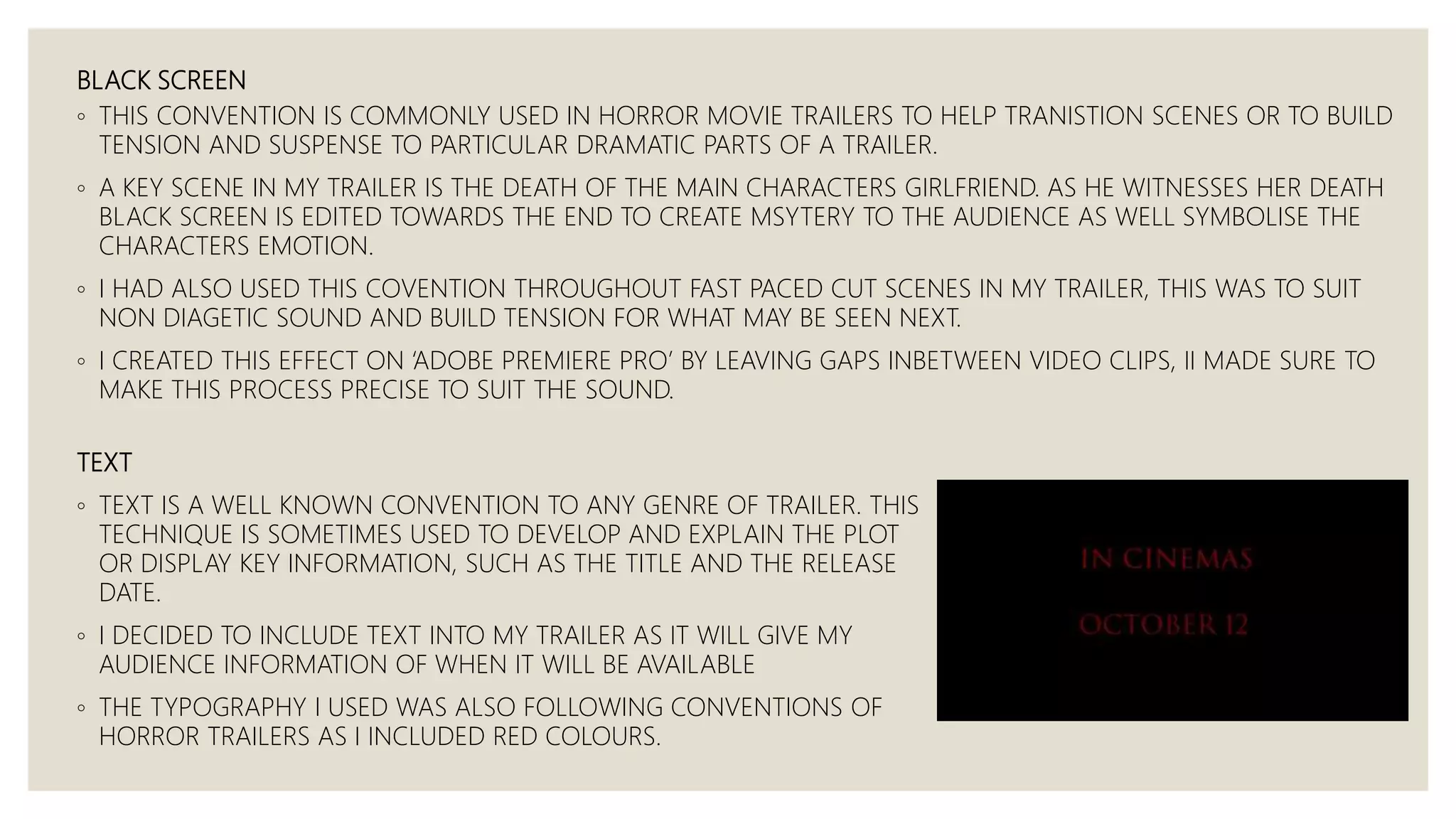 BLACK SCREEN
◦ THIS CONVENTION IS COMMONLY USED IN HORROR MOVIE TRAILERS TO HELP TRANISTION SCENES OR TO BUILD
TENSION AND SUSPENSE TO PARTICULAR DRAMATIC PARTS OF A TRAILER.
◦ A KEY SCENE IN MY TRAILER IS THE DEATH OF THE MAIN CHARACTERS GIRLFRIEND. AS HE WITNESSES HER DEATH
BLACK SCREEN IS EDITED TOWARDS THE END TO CREATE MSYTERY TO THE AUDIENCE AS WELL SYMBOLISE THE
CHARACTERS EMOTION.
◦ I HAD ALSO USED THIS COVENTION THROUGHOUT FAST PACED CUT SCENES IN MY TRAILER, THIS WAS TO SUIT
NON DIAGETIC SOUND AND BUILD TENSION FOR WHAT MAY BE SEEN NEXT.
◦ I CREATED THIS EFFECT ON ‘ADOBE PREMIERE PRO’ BY LEAVING GAPS INBETWEEN VIDEO CLIPS, II MADE SURE TO
MAKE THIS PROCESS PRECISE TO SUIT THE SOUND.
TEXT
◦ TEXT IS A WELL KNOWN CONVENTION TO ANY GENRE OF TRAILER. THIS
TECHNIQUE IS SOMETIMES USED TO DEVELOP AND EXPLAIN THE PLOT
OR DISPLAY KEY INFORMATION, SUCH AS THE TITLE AND THE RELEASE
DATE.
◦ I DECIDED TO INCLUDE TEXT INTO MY TRAILER AS IT WILL GIVE MY
AUDIENCE INFORMATION OF WHEN IT WILL BE AVAILABLE
◦ THE TYPOGRAPHY I USED WAS ALSO FOLLOWING CONVENTIONS OF
HORROR TRAILERS AS I INCLUDED RED COLOURS.
 